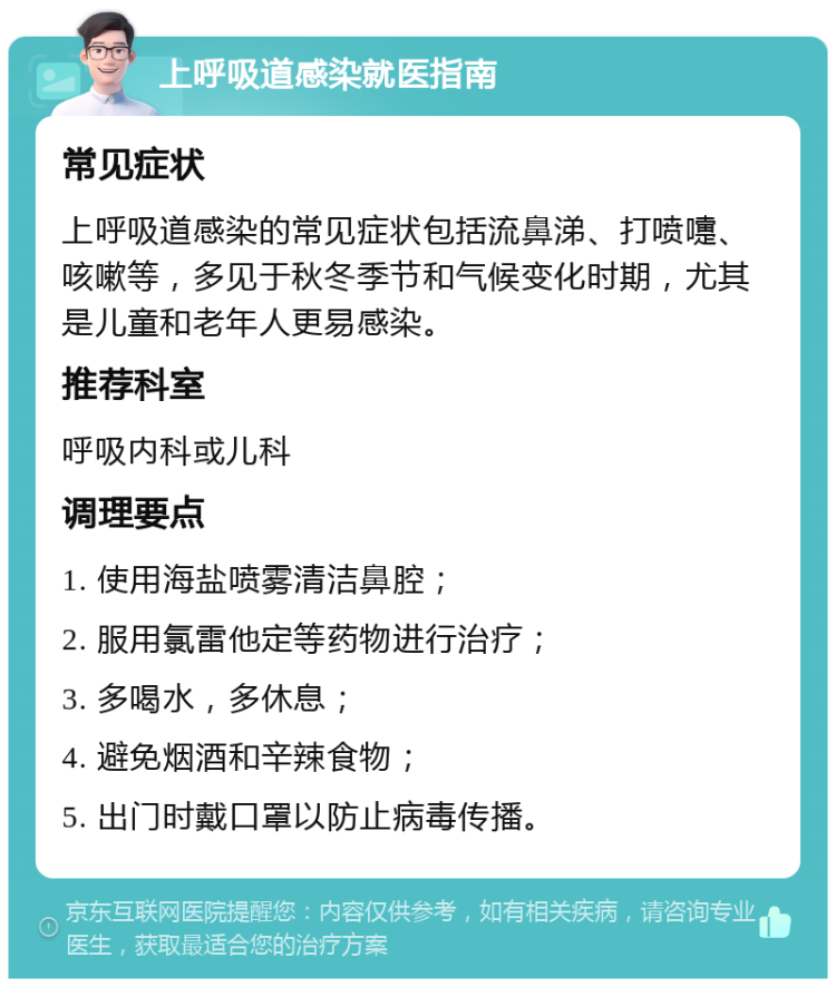 上呼吸道感染就医指南 常见症状 上呼吸道感染的常见症状包括流鼻涕、打喷嚏、咳嗽等，多见于秋冬季节和气候变化时期，尤其是儿童和老年人更易感染。 推荐科室 呼吸内科或儿科 调理要点 1. 使用海盐喷雾清洁鼻腔； 2. 服用氯雷他定等药物进行治疗； 3. 多喝水，多休息； 4. 避免烟酒和辛辣食物； 5. 出门时戴口罩以防止病毒传播。