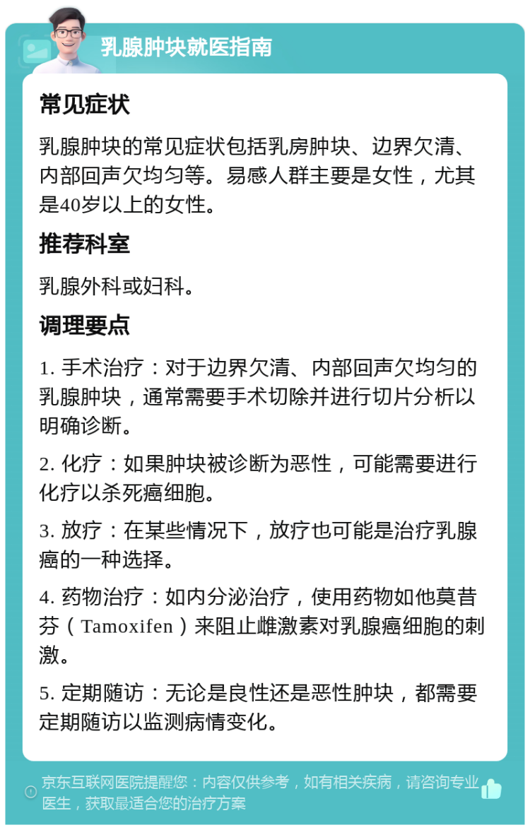 乳腺肿块就医指南 常见症状 乳腺肿块的常见症状包括乳房肿块、边界欠清、内部回声欠均匀等。易感人群主要是女性，尤其是40岁以上的女性。 推荐科室 乳腺外科或妇科。 调理要点 1. 手术治疗：对于边界欠清、内部回声欠均匀的乳腺肿块，通常需要手术切除并进行切片分析以明确诊断。 2. 化疗：如果肿块被诊断为恶性，可能需要进行化疗以杀死癌细胞。 3. 放疗：在某些情况下，放疗也可能是治疗乳腺癌的一种选择。 4. 药物治疗：如内分泌治疗，使用药物如他莫昔芬（Tamoxifen）来阻止雌激素对乳腺癌细胞的刺激。 5. 定期随访：无论是良性还是恶性肿块，都需要定期随访以监测病情变化。