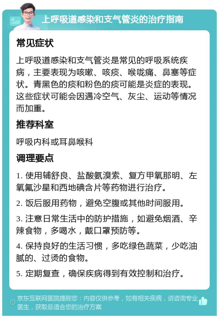 上呼吸道感染和支气管炎的治疗指南 常见症状 上呼吸道感染和支气管炎是常见的呼吸系统疾病，主要表现为咳嗽、咳痰、喉咙痛、鼻塞等症状。青黑色的痰和粉色的痰可能是炎症的表现。这些症状可能会因遇冷空气、灰尘、运动等情况而加重。 推荐科室 呼吸内科或耳鼻喉科 调理要点 1. 使用辅舒良、盐酸氨溴索、复方甲氧那明、左氧氟沙星和西地碘含片等药物进行治疗。 2. 饭后服用药物，避免空腹或其他时间服用。 3. 注意日常生活中的防护措施，如避免烟酒、辛辣食物，多喝水，戴口罩预防等。 4. 保持良好的生活习惯，多吃绿色蔬菜，少吃油腻的、过烫的食物。 5. 定期复查，确保疾病得到有效控制和治疗。