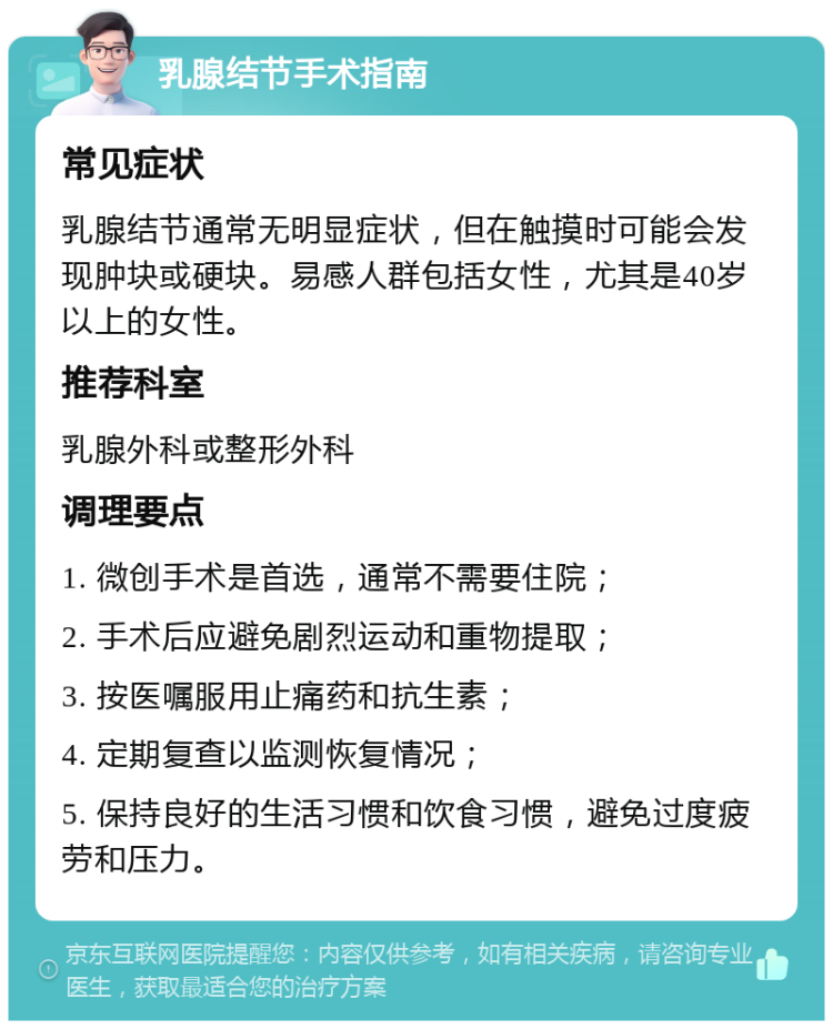 乳腺结节手术指南 常见症状 乳腺结节通常无明显症状，但在触摸时可能会发现肿块或硬块。易感人群包括女性，尤其是40岁以上的女性。 推荐科室 乳腺外科或整形外科 调理要点 1. 微创手术是首选，通常不需要住院； 2. 手术后应避免剧烈运动和重物提取； 3. 按医嘱服用止痛药和抗生素； 4. 定期复查以监测恢复情况； 5. 保持良好的生活习惯和饮食习惯，避免过度疲劳和压力。