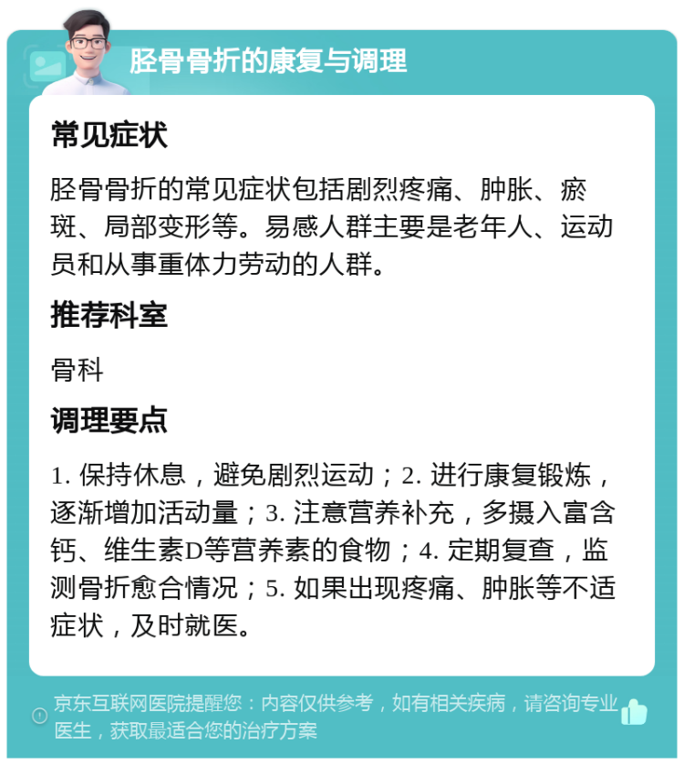 胫骨骨折的康复与调理 常见症状 胫骨骨折的常见症状包括剧烈疼痛、肿胀、瘀斑、局部变形等。易感人群主要是老年人、运动员和从事重体力劳动的人群。 推荐科室 骨科 调理要点 1. 保持休息，避免剧烈运动；2. 进行康复锻炼，逐渐增加活动量；3. 注意营养补充，多摄入富含钙、维生素D等营养素的食物；4. 定期复查，监测骨折愈合情况；5. 如果出现疼痛、肿胀等不适症状，及时就医。