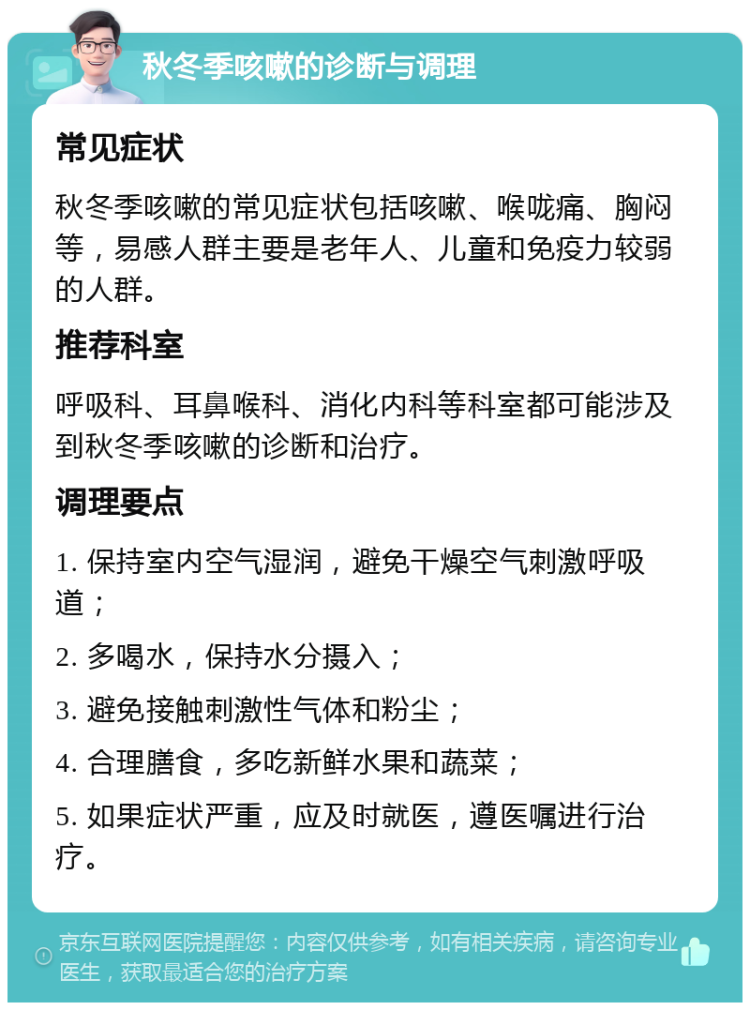 秋冬季咳嗽的诊断与调理 常见症状 秋冬季咳嗽的常见症状包括咳嗽、喉咙痛、胸闷等，易感人群主要是老年人、儿童和免疫力较弱的人群。 推荐科室 呼吸科、耳鼻喉科、消化内科等科室都可能涉及到秋冬季咳嗽的诊断和治疗。 调理要点 1. 保持室内空气湿润，避免干燥空气刺激呼吸道； 2. 多喝水，保持水分摄入； 3. 避免接触刺激性气体和粉尘； 4. 合理膳食，多吃新鲜水果和蔬菜； 5. 如果症状严重，应及时就医，遵医嘱进行治疗。