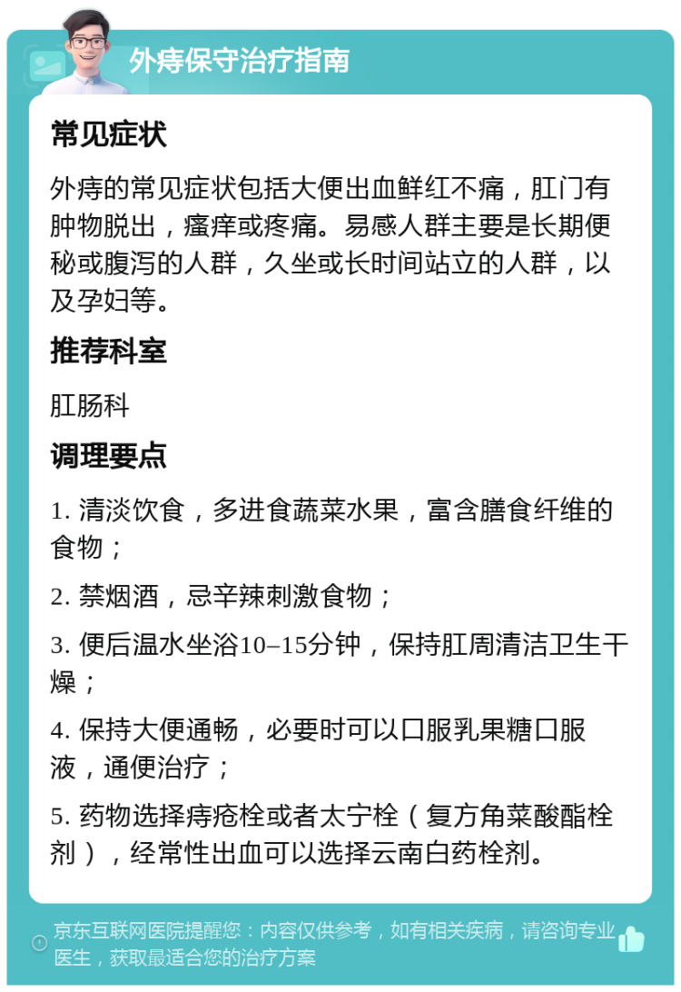 外痔保守治疗指南 常见症状 外痔的常见症状包括大便出血鲜红不痛，肛门有肿物脱出，瘙痒或疼痛。易感人群主要是长期便秘或腹泻的人群，久坐或长时间站立的人群，以及孕妇等。 推荐科室 肛肠科 调理要点 1. 清淡饮食，多进食蔬菜水果，富含膳食纤维的食物； 2. 禁烟酒，忌辛辣刺激食物； 3. 便后温水坐浴10–15分钟，保持肛周清洁卫生干燥； 4. 保持大便通畅，必要时可以口服乳果糖口服液，通便治疗； 5. 药物选择痔疮栓或者太宁栓（复方角菜酸酯栓剂），经常性出血可以选择云南白药栓剂。