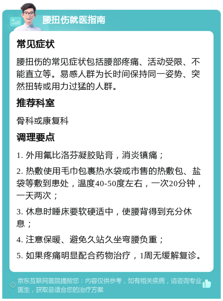 腰扭伤就医指南 常见症状 腰扭伤的常见症状包括腰部疼痛、活动受限、不能直立等。易感人群为长时间保持同一姿势、突然扭转或用力过猛的人群。 推荐科室 骨科或康复科 调理要点 1. 外用氟比洛芬凝胶贴膏，消炎镇痛； 2. 热敷使用毛巾包裹热水袋或市售的热敷包、盐袋等敷到患处，温度40-50度左右，一次20分钟，一天两次； 3. 休息时睡床要软硬适中，使腰背得到充分休息； 4. 注意保暖、避免久站久坐弯腰负重； 5. 如果疼痛明显配合药物治疗，1周无缓解复诊。