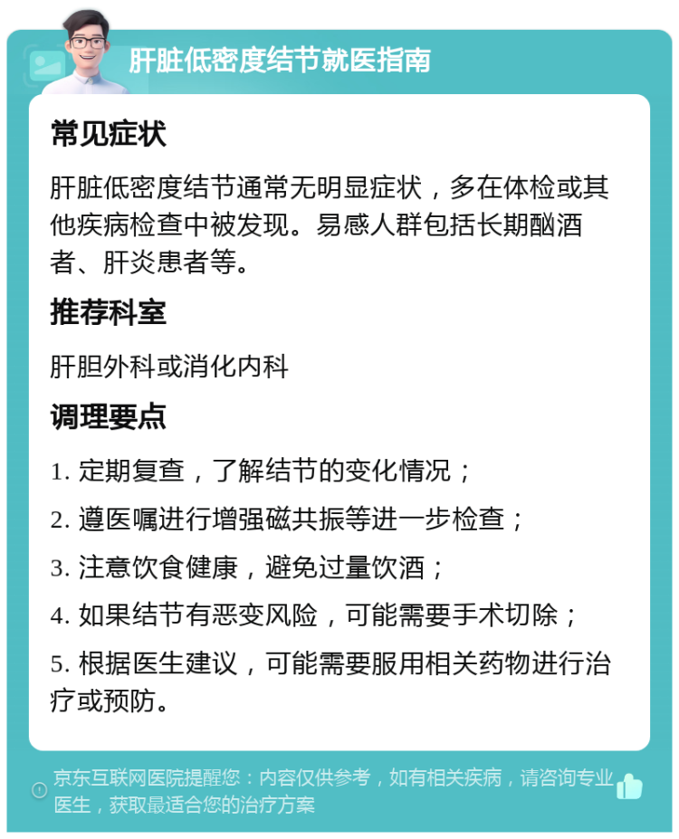 肝脏低密度结节就医指南 常见症状 肝脏低密度结节通常无明显症状，多在体检或其他疾病检查中被发现。易感人群包括长期酗酒者、肝炎患者等。 推荐科室 肝胆外科或消化内科 调理要点 1. 定期复查，了解结节的变化情况； 2. 遵医嘱进行增强磁共振等进一步检查； 3. 注意饮食健康，避免过量饮酒； 4. 如果结节有恶变风险，可能需要手术切除； 5. 根据医生建议，可能需要服用相关药物进行治疗或预防。