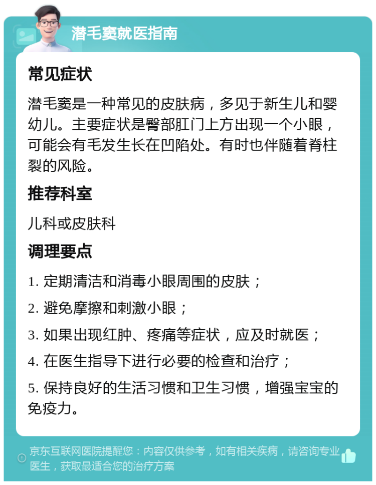 潜毛窦就医指南 常见症状 潜毛窦是一种常见的皮肤病，多见于新生儿和婴幼儿。主要症状是臀部肛门上方出现一个小眼，可能会有毛发生长在凹陷处。有时也伴随着脊柱裂的风险。 推荐科室 儿科或皮肤科 调理要点 1. 定期清洁和消毒小眼周围的皮肤； 2. 避免摩擦和刺激小眼； 3. 如果出现红肿、疼痛等症状，应及时就医； 4. 在医生指导下进行必要的检查和治疗； 5. 保持良好的生活习惯和卫生习惯，增强宝宝的免疫力。