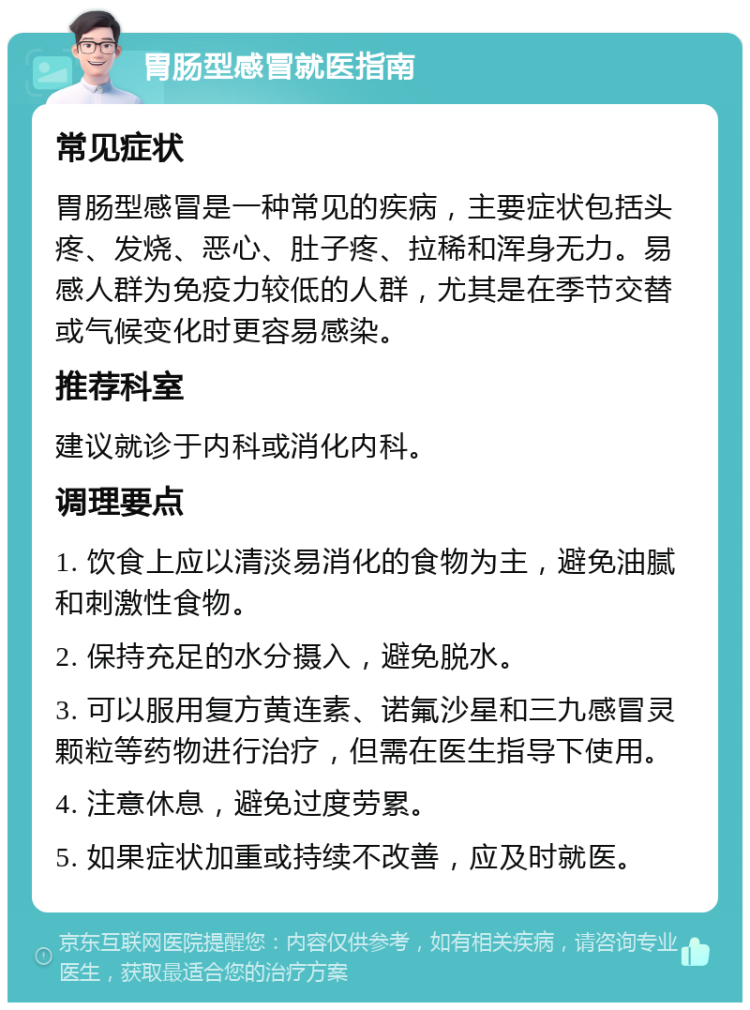 胃肠型感冒就医指南 常见症状 胃肠型感冒是一种常见的疾病，主要症状包括头疼、发烧、恶心、肚子疼、拉稀和浑身无力。易感人群为免疫力较低的人群，尤其是在季节交替或气候变化时更容易感染。 推荐科室 建议就诊于内科或消化内科。 调理要点 1. 饮食上应以清淡易消化的食物为主，避免油腻和刺激性食物。 2. 保持充足的水分摄入，避免脱水。 3. 可以服用复方黄连素、诺氟沙星和三九感冒灵颗粒等药物进行治疗，但需在医生指导下使用。 4. 注意休息，避免过度劳累。 5. 如果症状加重或持续不改善，应及时就医。