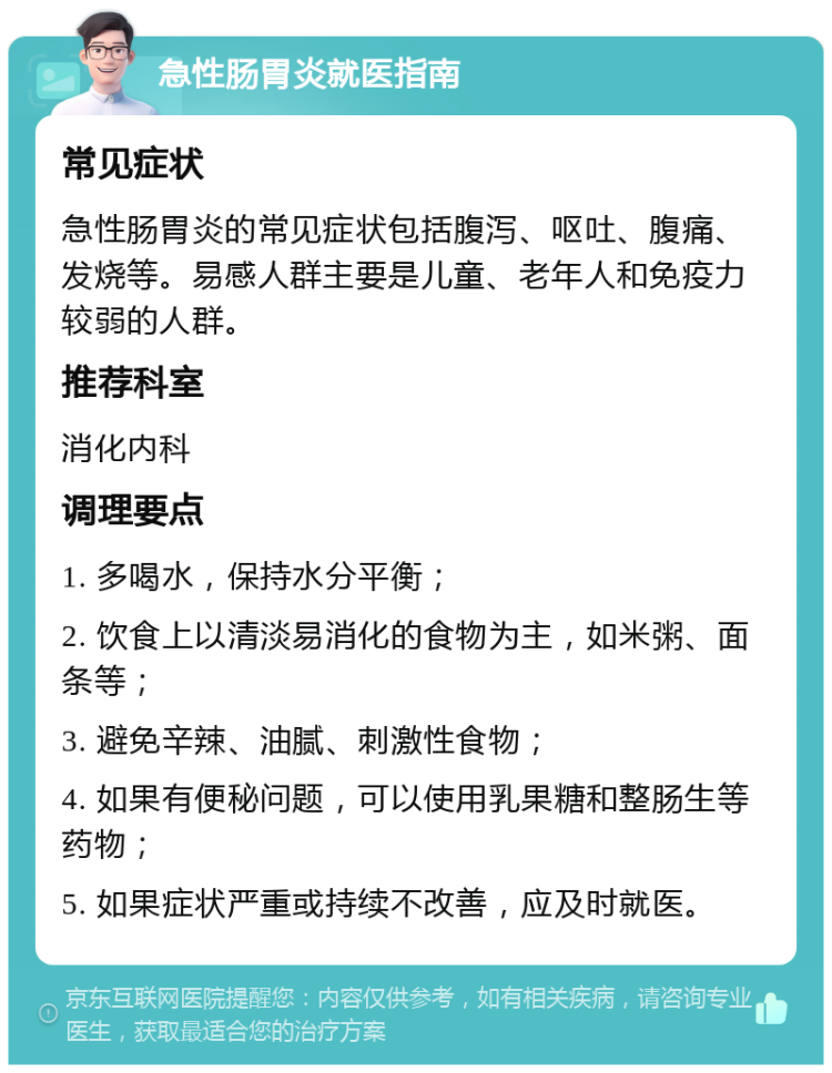 急性肠胃炎就医指南 常见症状 急性肠胃炎的常见症状包括腹泻、呕吐、腹痛、发烧等。易感人群主要是儿童、老年人和免疫力较弱的人群。 推荐科室 消化内科 调理要点 1. 多喝水，保持水分平衡； 2. 饮食上以清淡易消化的食物为主，如米粥、面条等； 3. 避免辛辣、油腻、刺激性食物； 4. 如果有便秘问题，可以使用乳果糖和整肠生等药物； 5. 如果症状严重或持续不改善，应及时就医。