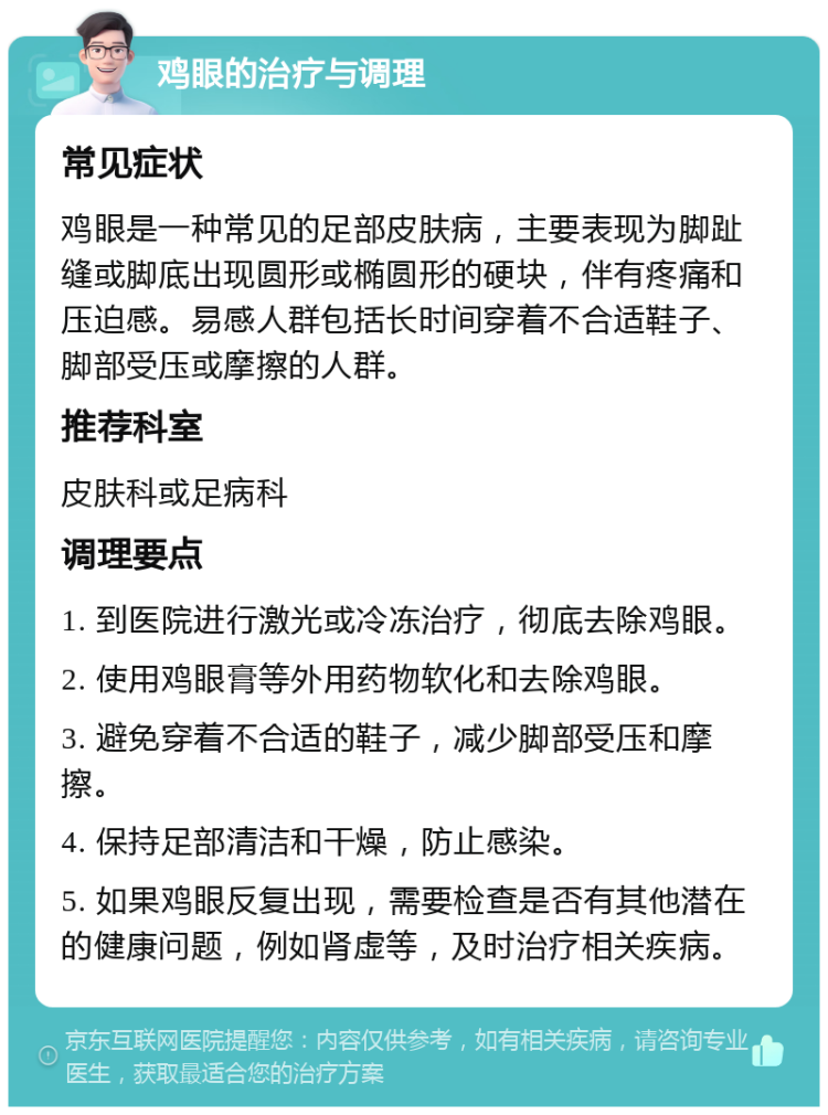 鸡眼的治疗与调理 常见症状 鸡眼是一种常见的足部皮肤病，主要表现为脚趾缝或脚底出现圆形或椭圆形的硬块，伴有疼痛和压迫感。易感人群包括长时间穿着不合适鞋子、脚部受压或摩擦的人群。 推荐科室 皮肤科或足病科 调理要点 1. 到医院进行激光或冷冻治疗，彻底去除鸡眼。 2. 使用鸡眼膏等外用药物软化和去除鸡眼。 3. 避免穿着不合适的鞋子，减少脚部受压和摩擦。 4. 保持足部清洁和干燥，防止感染。 5. 如果鸡眼反复出现，需要检查是否有其他潜在的健康问题，例如肾虚等，及时治疗相关疾病。