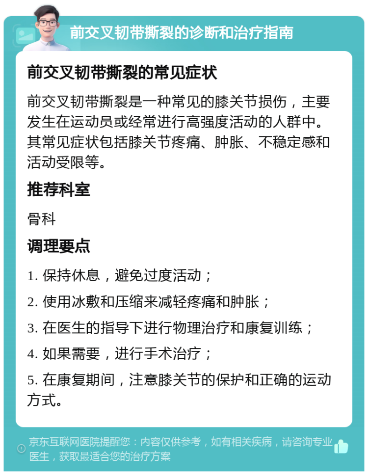 前交叉韧带撕裂的诊断和治疗指南 前交叉韧带撕裂的常见症状 前交叉韧带撕裂是一种常见的膝关节损伤，主要发生在运动员或经常进行高强度活动的人群中。其常见症状包括膝关节疼痛、肿胀、不稳定感和活动受限等。 推荐科室 骨科 调理要点 1. 保持休息，避免过度活动； 2. 使用冰敷和压缩来减轻疼痛和肿胀； 3. 在医生的指导下进行物理治疗和康复训练； 4. 如果需要，进行手术治疗； 5. 在康复期间，注意膝关节的保护和正确的运动方式。