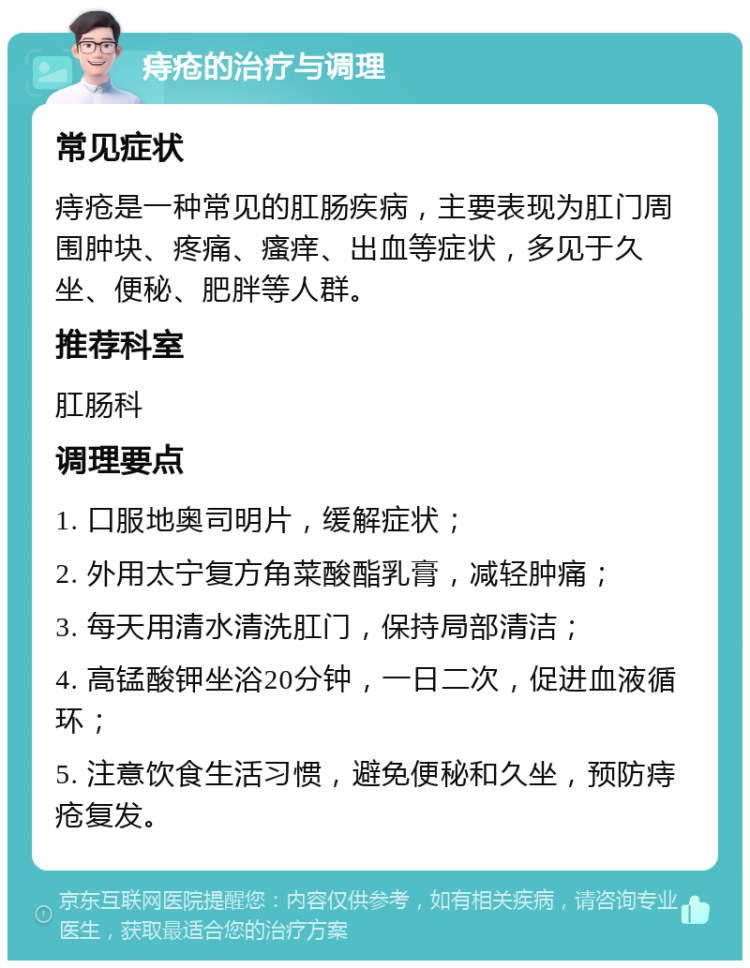 痔疮的治疗与调理 常见症状 痔疮是一种常见的肛肠疾病，主要表现为肛门周围肿块、疼痛、瘙痒、出血等症状，多见于久坐、便秘、肥胖等人群。 推荐科室 肛肠科 调理要点 1. 口服地奥司明片，缓解症状； 2. 外用太宁复方角菜酸酯乳膏，减轻肿痛； 3. 每天用清水清洗肛门，保持局部清洁； 4. 高锰酸钾坐浴20分钟，一日二次，促进血液循环； 5. 注意饮食生活习惯，避免便秘和久坐，预防痔疮复发。