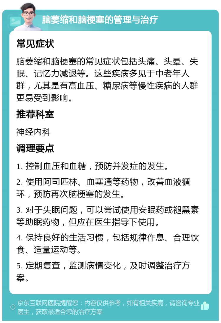 脑萎缩和脑梗塞的管理与治疗 常见症状 脑萎缩和脑梗塞的常见症状包括头痛、头晕、失眠、记忆力减退等。这些疾病多见于中老年人群，尤其是有高血压、糖尿病等慢性疾病的人群更易受到影响。 推荐科室 神经内科 调理要点 1. 控制血压和血糖，预防并发症的发生。 2. 使用阿司匹林、血塞通等药物，改善血液循环，预防再次脑梗塞的发生。 3. 对于失眠问题，可以尝试使用安眠药或褪黑素等助眠药物，但应在医生指导下使用。 4. 保持良好的生活习惯，包括规律作息、合理饮食、适量运动等。 5. 定期复查，监测病情变化，及时调整治疗方案。