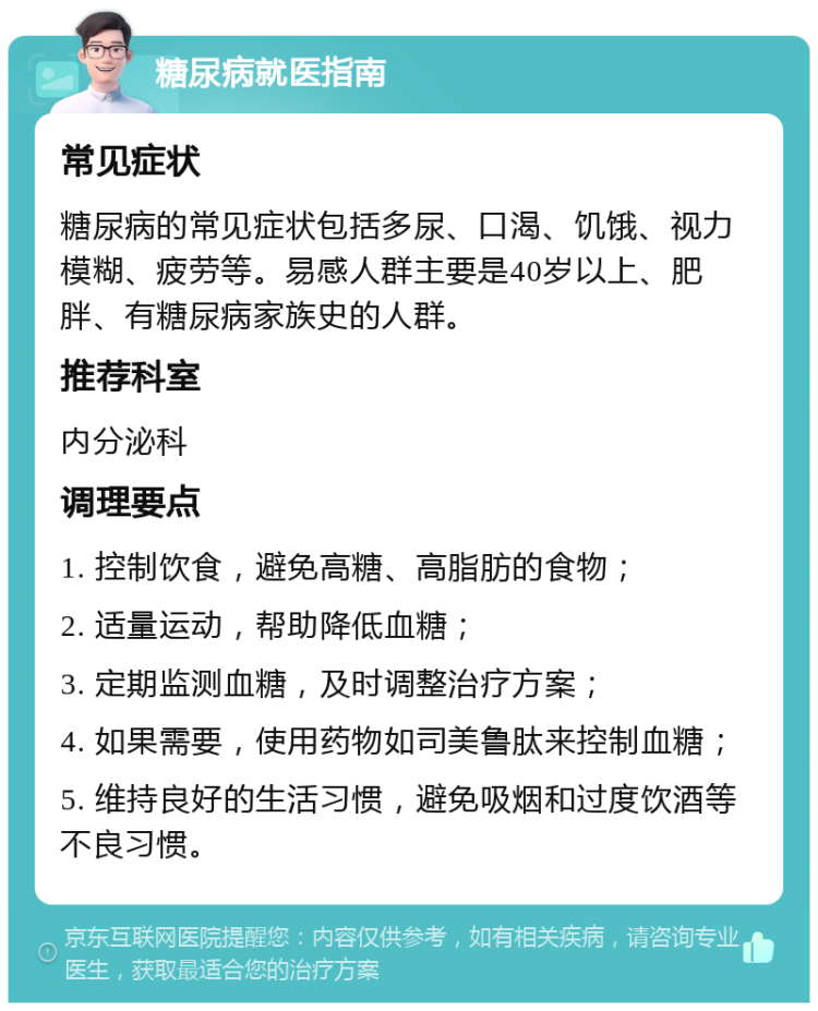 糖尿病就医指南 常见症状 糖尿病的常见症状包括多尿、口渴、饥饿、视力模糊、疲劳等。易感人群主要是40岁以上、肥胖、有糖尿病家族史的人群。 推荐科室 内分泌科 调理要点 1. 控制饮食，避免高糖、高脂肪的食物； 2. 适量运动，帮助降低血糖； 3. 定期监测血糖，及时调整治疗方案； 4. 如果需要，使用药物如司美鲁肽来控制血糖； 5. 维持良好的生活习惯，避免吸烟和过度饮酒等不良习惯。