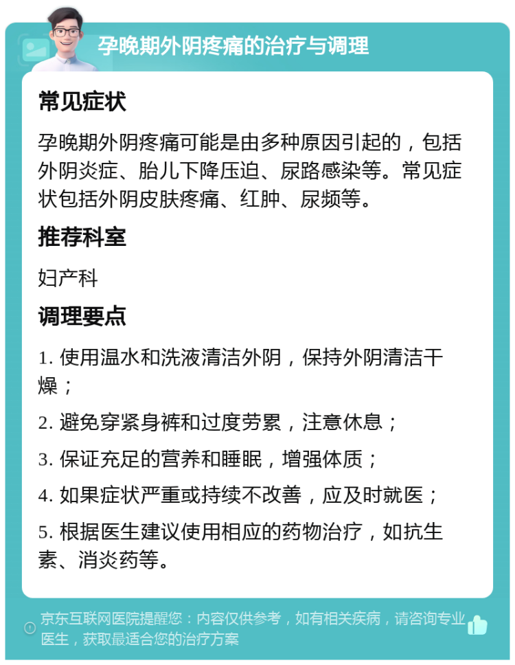 孕晚期外阴疼痛的治疗与调理 常见症状 孕晚期外阴疼痛可能是由多种原因引起的，包括外阴炎症、胎儿下降压迫、尿路感染等。常见症状包括外阴皮肤疼痛、红肿、尿频等。 推荐科室 妇产科 调理要点 1. 使用温水和洗液清洁外阴，保持外阴清洁干燥； 2. 避免穿紧身裤和过度劳累，注意休息； 3. 保证充足的营养和睡眠，增强体质； 4. 如果症状严重或持续不改善，应及时就医； 5. 根据医生建议使用相应的药物治疗，如抗生素、消炎药等。