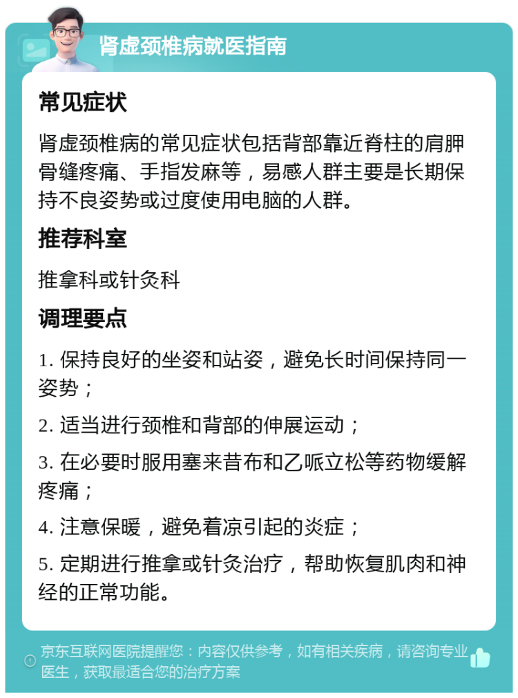 肾虚颈椎病就医指南 常见症状 肾虚颈椎病的常见症状包括背部靠近脊柱的肩胛骨缝疼痛、手指发麻等，易感人群主要是长期保持不良姿势或过度使用电脑的人群。 推荐科室 推拿科或针灸科 调理要点 1. 保持良好的坐姿和站姿，避免长时间保持同一姿势； 2. 适当进行颈椎和背部的伸展运动； 3. 在必要时服用塞来昔布和乙哌立松等药物缓解疼痛； 4. 注意保暖，避免着凉引起的炎症； 5. 定期进行推拿或针灸治疗，帮助恢复肌肉和神经的正常功能。