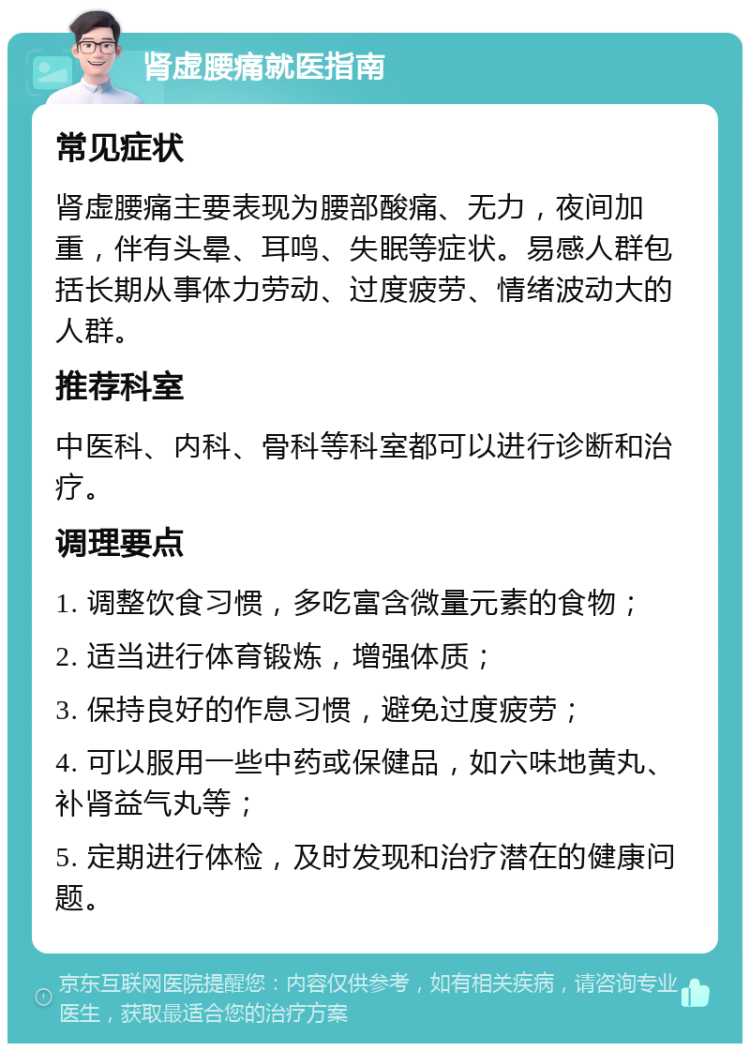 肾虚腰痛就医指南 常见症状 肾虚腰痛主要表现为腰部酸痛、无力，夜间加重，伴有头晕、耳鸣、失眠等症状。易感人群包括长期从事体力劳动、过度疲劳、情绪波动大的人群。 推荐科室 中医科、内科、骨科等科室都可以进行诊断和治疗。 调理要点 1. 调整饮食习惯，多吃富含微量元素的食物； 2. 适当进行体育锻炼，增强体质； 3. 保持良好的作息习惯，避免过度疲劳； 4. 可以服用一些中药或保健品，如六味地黄丸、补肾益气丸等； 5. 定期进行体检，及时发现和治疗潜在的健康问题。