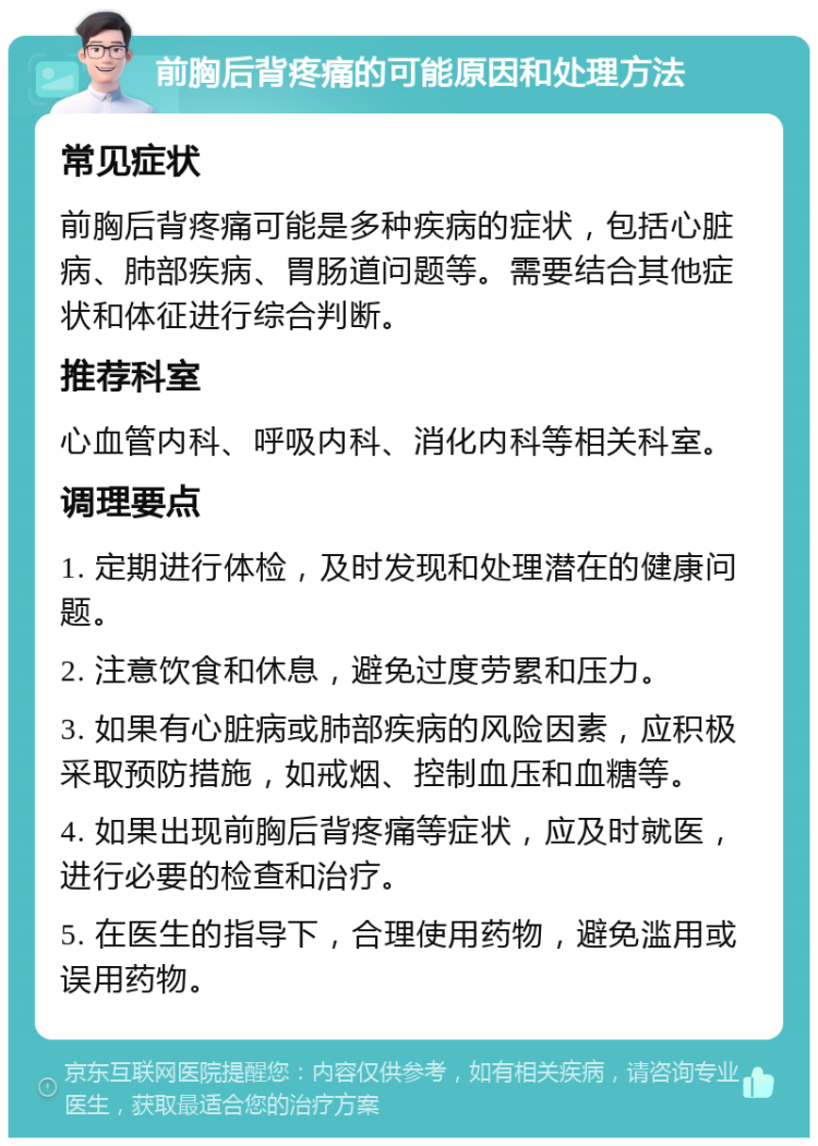 前胸后背疼痛的可能原因和处理方法 常见症状 前胸后背疼痛可能是多种疾病的症状，包括心脏病、肺部疾病、胃肠道问题等。需要结合其他症状和体征进行综合判断。 推荐科室 心血管内科、呼吸内科、消化内科等相关科室。 调理要点 1. 定期进行体检，及时发现和处理潜在的健康问题。 2. 注意饮食和休息，避免过度劳累和压力。 3. 如果有心脏病或肺部疾病的风险因素，应积极采取预防措施，如戒烟、控制血压和血糖等。 4. 如果出现前胸后背疼痛等症状，应及时就医，进行必要的检查和治疗。 5. 在医生的指导下，合理使用药物，避免滥用或误用药物。