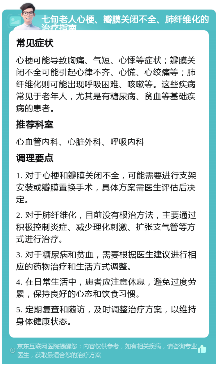 七旬老人心梗、瓣膜关闭不全、肺纤维化的治疗指南 常见症状 心梗可能导致胸痛、气短、心悸等症状；瓣膜关闭不全可能引起心律不齐、心慌、心绞痛等；肺纤维化则可能出现呼吸困难、咳嗽等。这些疾病常见于老年人，尤其是有糖尿病、贫血等基础疾病的患者。 推荐科室 心血管内科、心脏外科、呼吸内科 调理要点 1. 对于心梗和瓣膜关闭不全，可能需要进行支架安装或瓣膜置换手术，具体方案需医生评估后决定。 2. 对于肺纤维化，目前没有根治方法，主要通过积极控制炎症、减少理化刺激、扩张支气管等方式进行治疗。 3. 对于糖尿病和贫血，需要根据医生建议进行相应的药物治疗和生活方式调整。 4. 在日常生活中，患者应注意休息，避免过度劳累，保持良好的心态和饮食习惯。 5. 定期复查和随访，及时调整治疗方案，以维持身体健康状态。