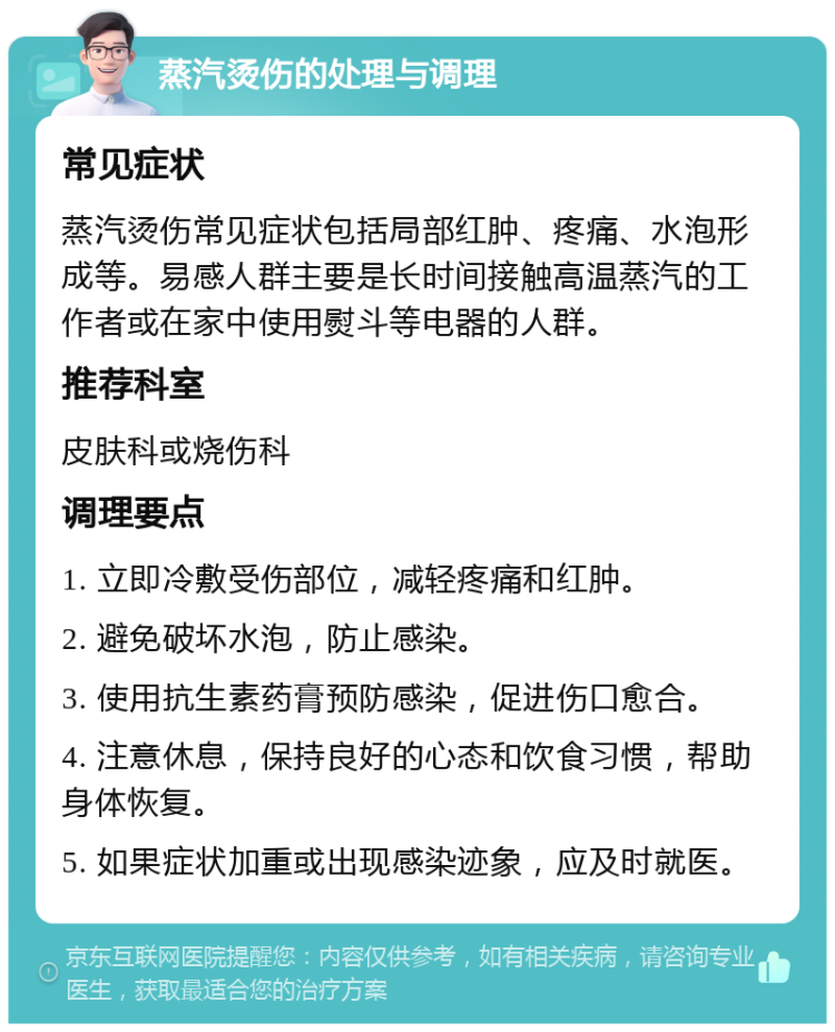 蒸汽烫伤的处理与调理 常见症状 蒸汽烫伤常见症状包括局部红肿、疼痛、水泡形成等。易感人群主要是长时间接触高温蒸汽的工作者或在家中使用熨斗等电器的人群。 推荐科室 皮肤科或烧伤科 调理要点 1. 立即冷敷受伤部位，减轻疼痛和红肿。 2. 避免破坏水泡，防止感染。 3. 使用抗生素药膏预防感染，促进伤口愈合。 4. 注意休息，保持良好的心态和饮食习惯，帮助身体恢复。 5. 如果症状加重或出现感染迹象，应及时就医。