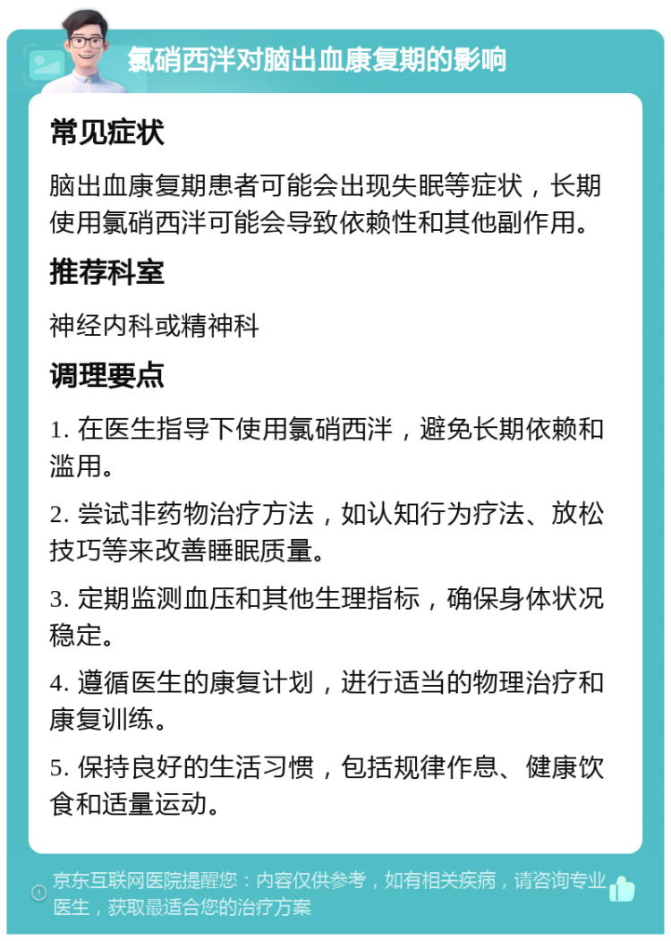 氯硝西泮对脑出血康复期的影响 常见症状 脑出血康复期患者可能会出现失眠等症状，长期使用氯硝西泮可能会导致依赖性和其他副作用。 推荐科室 神经内科或精神科 调理要点 1. 在医生指导下使用氯硝西泮，避免长期依赖和滥用。 2. 尝试非药物治疗方法，如认知行为疗法、放松技巧等来改善睡眠质量。 3. 定期监测血压和其他生理指标，确保身体状况稳定。 4. 遵循医生的康复计划，进行适当的物理治疗和康复训练。 5. 保持良好的生活习惯，包括规律作息、健康饮食和适量运动。