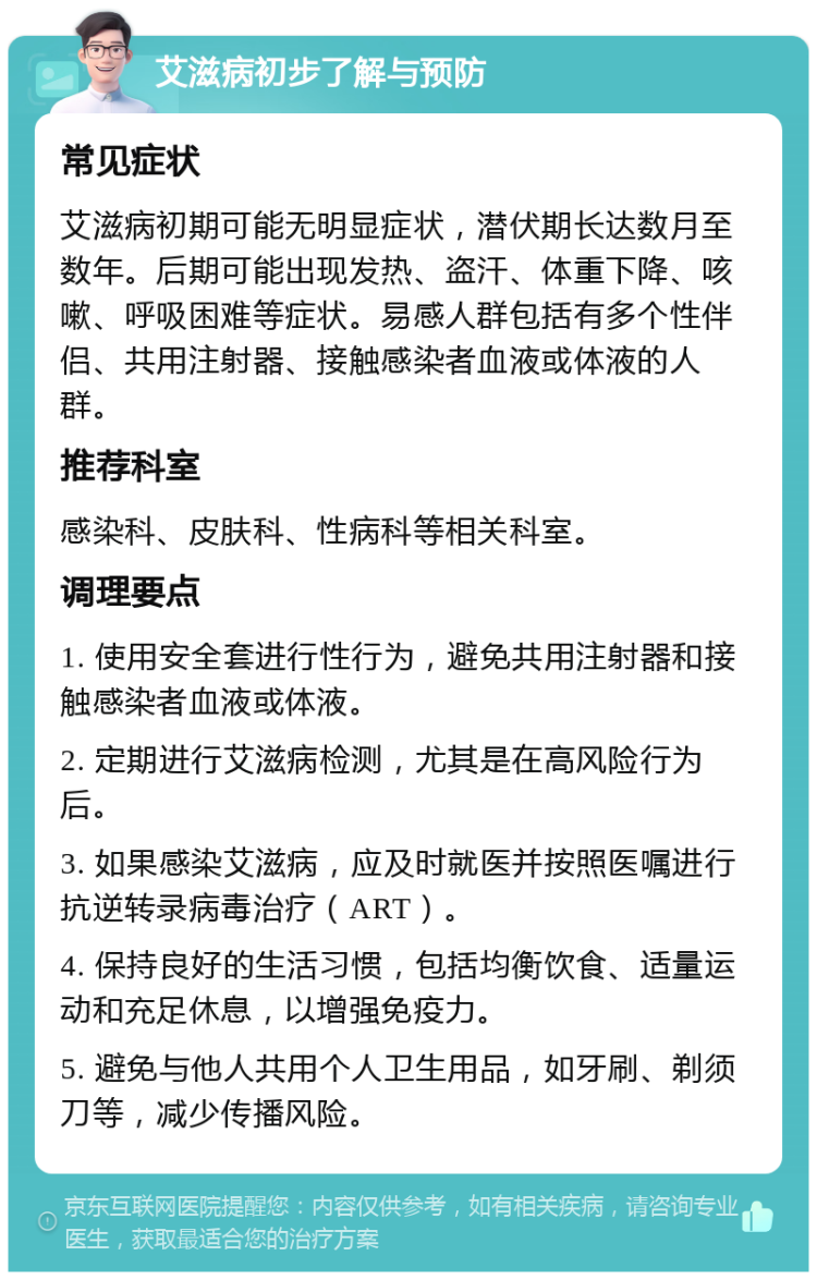 艾滋病初步了解与预防 常见症状 艾滋病初期可能无明显症状，潜伏期长达数月至数年。后期可能出现发热、盗汗、体重下降、咳嗽、呼吸困难等症状。易感人群包括有多个性伴侣、共用注射器、接触感染者血液或体液的人群。 推荐科室 感染科、皮肤科、性病科等相关科室。 调理要点 1. 使用安全套进行性行为，避免共用注射器和接触感染者血液或体液。 2. 定期进行艾滋病检测，尤其是在高风险行为后。 3. 如果感染艾滋病，应及时就医并按照医嘱进行抗逆转录病毒治疗（ART）。 4. 保持良好的生活习惯，包括均衡饮食、适量运动和充足休息，以增强免疫力。 5. 避免与他人共用个人卫生用品，如牙刷、剃须刀等，减少传播风险。