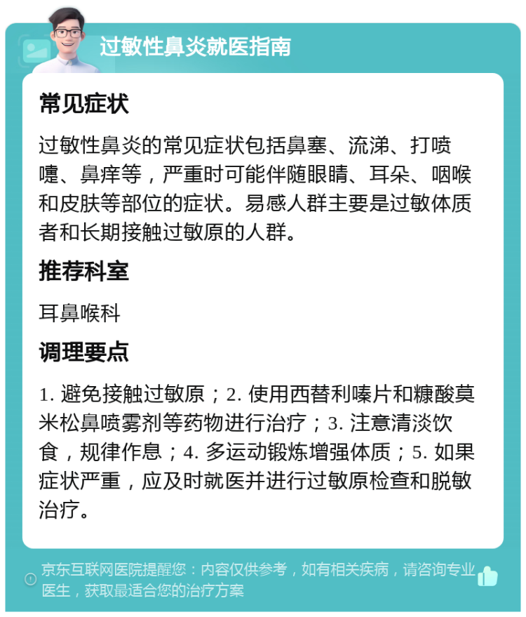 过敏性鼻炎就医指南 常见症状 过敏性鼻炎的常见症状包括鼻塞、流涕、打喷嚏、鼻痒等，严重时可能伴随眼睛、耳朵、咽喉和皮肤等部位的症状。易感人群主要是过敏体质者和长期接触过敏原的人群。 推荐科室 耳鼻喉科 调理要点 1. 避免接触过敏原；2. 使用西替利嗪片和糠酸莫米松鼻喷雾剂等药物进行治疗；3. 注意清淡饮食，规律作息；4. 多运动锻炼增强体质；5. 如果症状严重，应及时就医并进行过敏原检查和脱敏治疗。