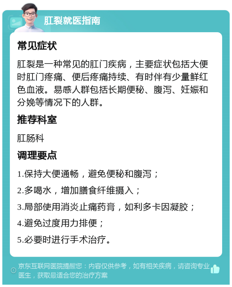 肛裂就医指南 常见症状 肛裂是一种常见的肛门疾病，主要症状包括大便时肛门疼痛、便后疼痛持续、有时伴有少量鲜红色血液。易感人群包括长期便秘、腹泻、妊娠和分娩等情况下的人群。 推荐科室 肛肠科 调理要点 1.保持大便通畅，避免便秘和腹泻； 2.多喝水，增加膳食纤维摄入； 3.局部使用消炎止痛药膏，如利多卡因凝胶； 4.避免过度用力排便； 5.必要时进行手术治疗。