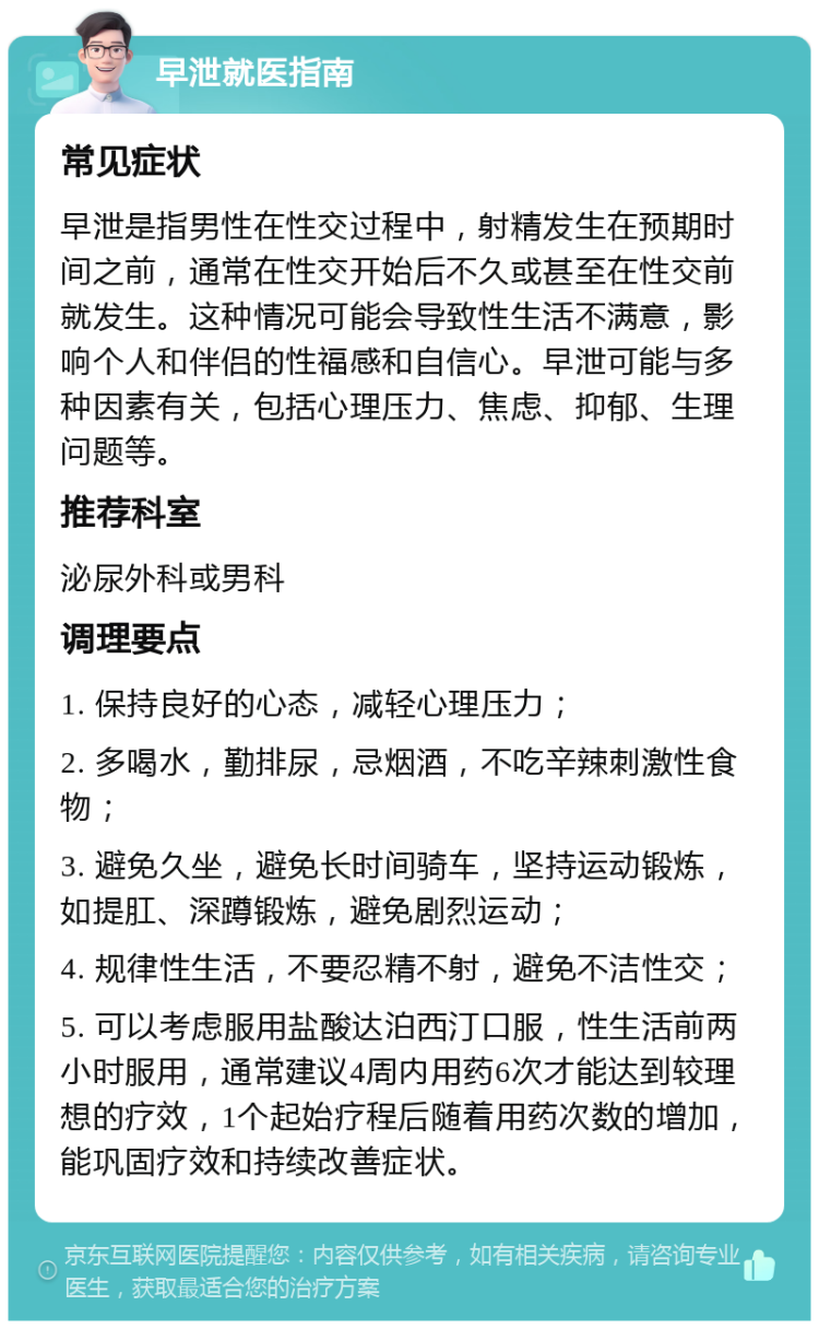 早泄就医指南 常见症状 早泄是指男性在性交过程中，射精发生在预期时间之前，通常在性交开始后不久或甚至在性交前就发生。这种情况可能会导致性生活不满意，影响个人和伴侣的性福感和自信心。早泄可能与多种因素有关，包括心理压力、焦虑、抑郁、生理问题等。 推荐科室 泌尿外科或男科 调理要点 1. 保持良好的心态，减轻心理压力； 2. 多喝水，勤排尿，忌烟酒，不吃辛辣刺激性食物； 3. 避免久坐，避免长时间骑车，坚持运动锻炼，如提肛、深蹲锻炼，避免剧烈运动； 4. 规律性生活，不要忍精不射，避免不洁性交； 5. 可以考虑服用盐酸达泊西汀口服，性生活前两小时服用，通常建议4周内用药6次才能达到较理想的疗效，1个起始疗程后随着用药次数的增加，能巩固疗效和持续改善症状。