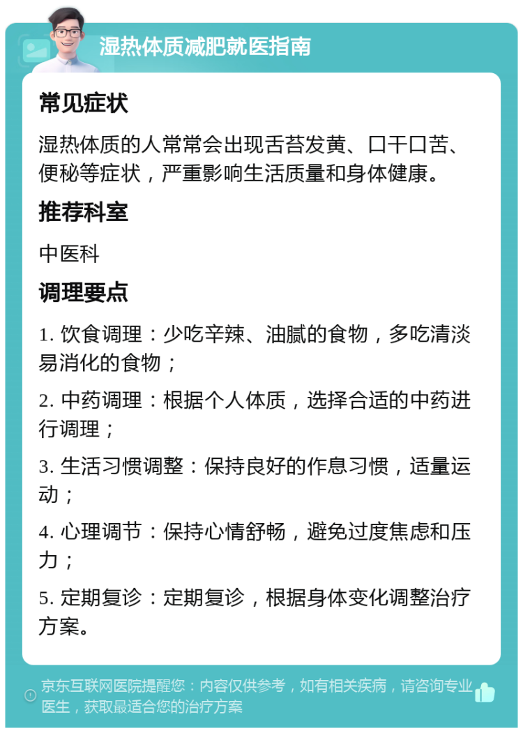 湿热体质减肥就医指南 常见症状 湿热体质的人常常会出现舌苔发黄、口干口苦、便秘等症状，严重影响生活质量和身体健康。 推荐科室 中医科 调理要点 1. 饮食调理：少吃辛辣、油腻的食物，多吃清淡易消化的食物； 2. 中药调理：根据个人体质，选择合适的中药进行调理； 3. 生活习惯调整：保持良好的作息习惯，适量运动； 4. 心理调节：保持心情舒畅，避免过度焦虑和压力； 5. 定期复诊：定期复诊，根据身体变化调整治疗方案。