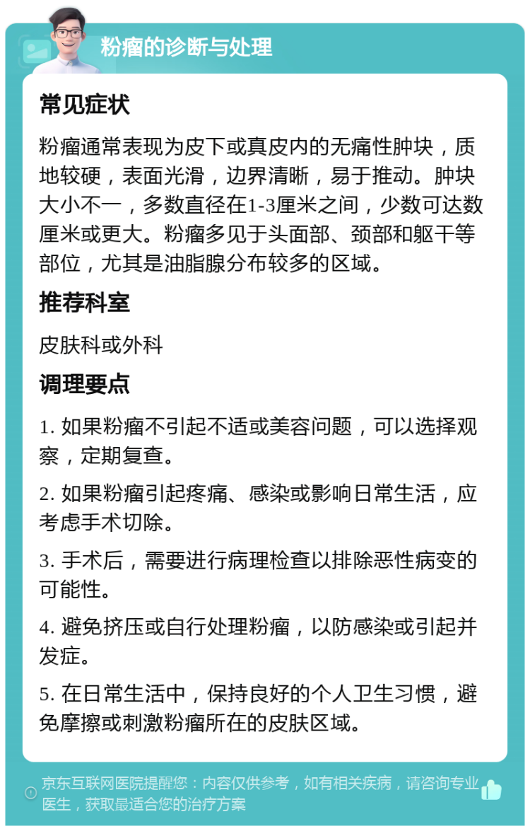 粉瘤的诊断与处理 常见症状 粉瘤通常表现为皮下或真皮内的无痛性肿块，质地较硬，表面光滑，边界清晰，易于推动。肿块大小不一，多数直径在1-3厘米之间，少数可达数厘米或更大。粉瘤多见于头面部、颈部和躯干等部位，尤其是油脂腺分布较多的区域。 推荐科室 皮肤科或外科 调理要点 1. 如果粉瘤不引起不适或美容问题，可以选择观察，定期复查。 2. 如果粉瘤引起疼痛、感染或影响日常生活，应考虑手术切除。 3. 手术后，需要进行病理检查以排除恶性病变的可能性。 4. 避免挤压或自行处理粉瘤，以防感染或引起并发症。 5. 在日常生活中，保持良好的个人卫生习惯，避免摩擦或刺激粉瘤所在的皮肤区域。