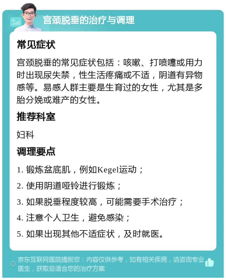 宫颈脱垂的治疗与调理 常见症状 宫颈脱垂的常见症状包括：咳嗽、打喷嚏或用力时出现尿失禁，性生活疼痛或不适，阴道有异物感等。易感人群主要是生育过的女性，尤其是多胎分娩或难产的女性。 推荐科室 妇科 调理要点 1. 锻炼盆底肌，例如Kegel运动； 2. 使用阴道哑铃进行锻炼； 3. 如果脱垂程度较高，可能需要手术治疗； 4. 注意个人卫生，避免感染； 5. 如果出现其他不适症状，及时就医。