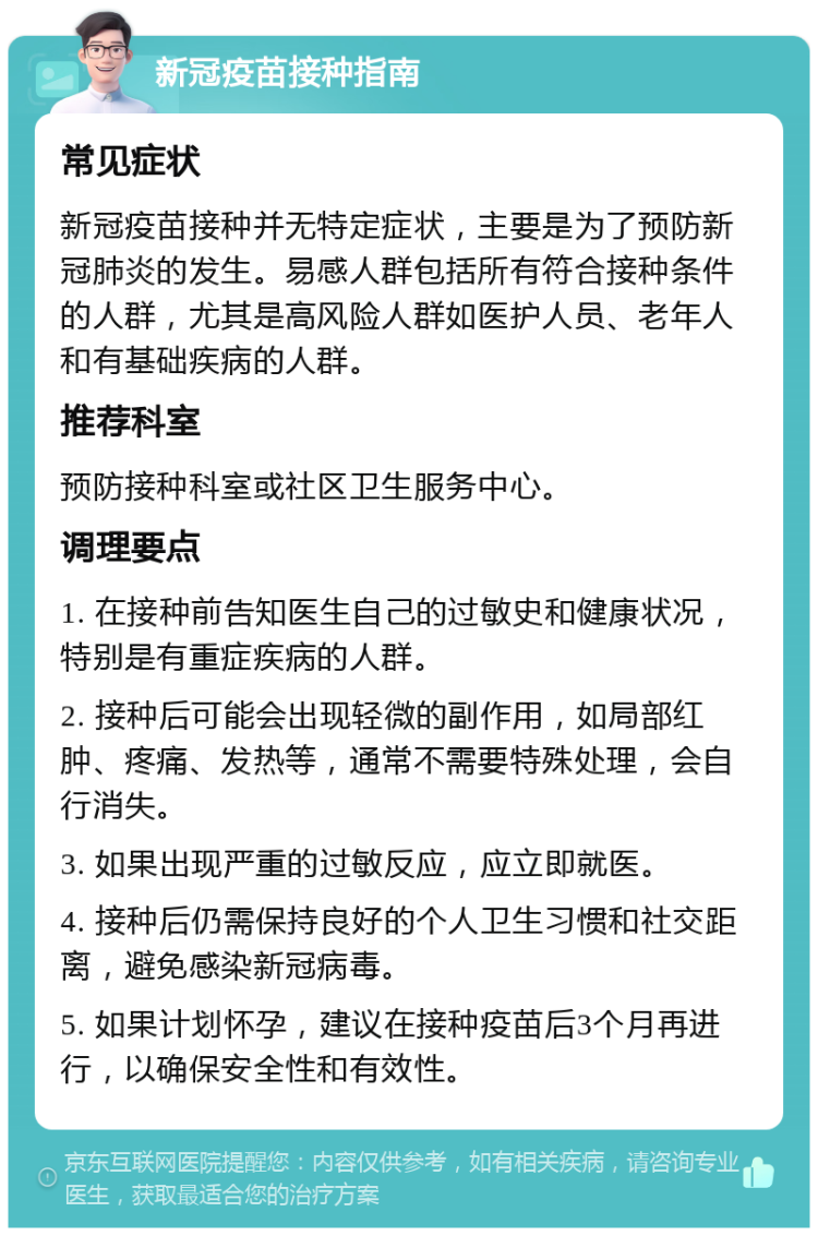 新冠疫苗接种指南 常见症状 新冠疫苗接种并无特定症状，主要是为了预防新冠肺炎的发生。易感人群包括所有符合接种条件的人群，尤其是高风险人群如医护人员、老年人和有基础疾病的人群。 推荐科室 预防接种科室或社区卫生服务中心。 调理要点 1. 在接种前告知医生自己的过敏史和健康状况，特别是有重症疾病的人群。 2. 接种后可能会出现轻微的副作用，如局部红肿、疼痛、发热等，通常不需要特殊处理，会自行消失。 3. 如果出现严重的过敏反应，应立即就医。 4. 接种后仍需保持良好的个人卫生习惯和社交距离，避免感染新冠病毒。 5. 如果计划怀孕，建议在接种疫苗后3个月再进行，以确保安全性和有效性。