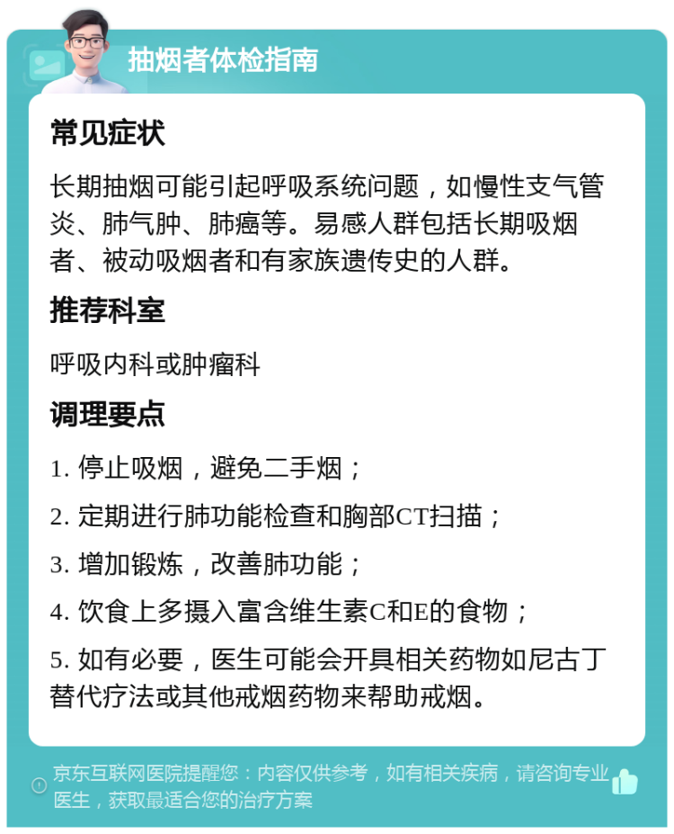 抽烟者体检指南 常见症状 长期抽烟可能引起呼吸系统问题，如慢性支气管炎、肺气肿、肺癌等。易感人群包括长期吸烟者、被动吸烟者和有家族遗传史的人群。 推荐科室 呼吸内科或肿瘤科 调理要点 1. 停止吸烟，避免二手烟； 2. 定期进行肺功能检查和胸部CT扫描； 3. 增加锻炼，改善肺功能； 4. 饮食上多摄入富含维生素C和E的食物； 5. 如有必要，医生可能会开具相关药物如尼古丁替代疗法或其他戒烟药物来帮助戒烟。