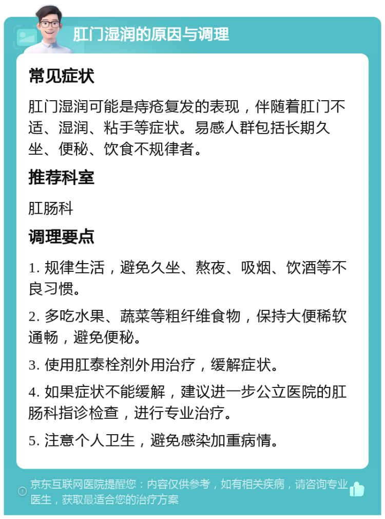 肛门湿润的原因与调理 常见症状 肛门湿润可能是痔疮复发的表现，伴随着肛门不适、湿润、粘手等症状。易感人群包括长期久坐、便秘、饮食不规律者。 推荐科室 肛肠科 调理要点 1. 规律生活，避免久坐、熬夜、吸烟、饮酒等不良习惯。 2. 多吃水果、蔬菜等粗纤维食物，保持大便稀软通畅，避免便秘。 3. 使用肛泰栓剂外用治疗，缓解症状。 4. 如果症状不能缓解，建议进一步公立医院的肛肠科指诊检查，进行专业治疗。 5. 注意个人卫生，避免感染加重病情。