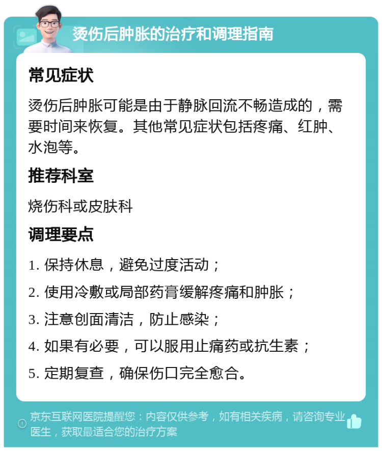 烫伤后肿胀的治疗和调理指南 常见症状 烫伤后肿胀可能是由于静脉回流不畅造成的，需要时间来恢复。其他常见症状包括疼痛、红肿、水泡等。 推荐科室 烧伤科或皮肤科 调理要点 1. 保持休息，避免过度活动； 2. 使用冷敷或局部药膏缓解疼痛和肿胀； 3. 注意创面清洁，防止感染； 4. 如果有必要，可以服用止痛药或抗生素； 5. 定期复查，确保伤口完全愈合。