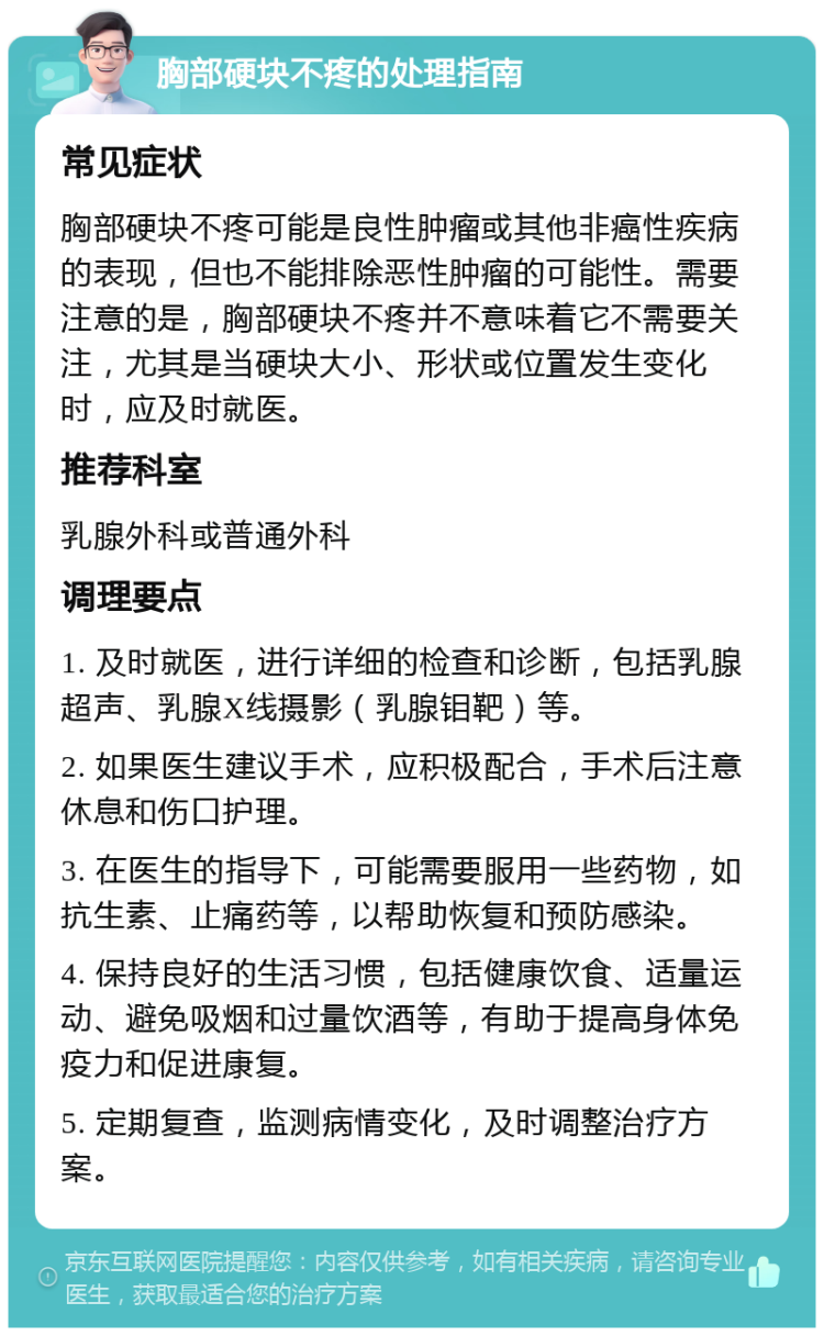 胸部硬块不疼的处理指南 常见症状 胸部硬块不疼可能是良性肿瘤或其他非癌性疾病的表现，但也不能排除恶性肿瘤的可能性。需要注意的是，胸部硬块不疼并不意味着它不需要关注，尤其是当硬块大小、形状或位置发生变化时，应及时就医。 推荐科室 乳腺外科或普通外科 调理要点 1. 及时就医，进行详细的检查和诊断，包括乳腺超声、乳腺X线摄影（乳腺钼靶）等。 2. 如果医生建议手术，应积极配合，手术后注意休息和伤口护理。 3. 在医生的指导下，可能需要服用一些药物，如抗生素、止痛药等，以帮助恢复和预防感染。 4. 保持良好的生活习惯，包括健康饮食、适量运动、避免吸烟和过量饮酒等，有助于提高身体免疫力和促进康复。 5. 定期复查，监测病情变化，及时调整治疗方案。