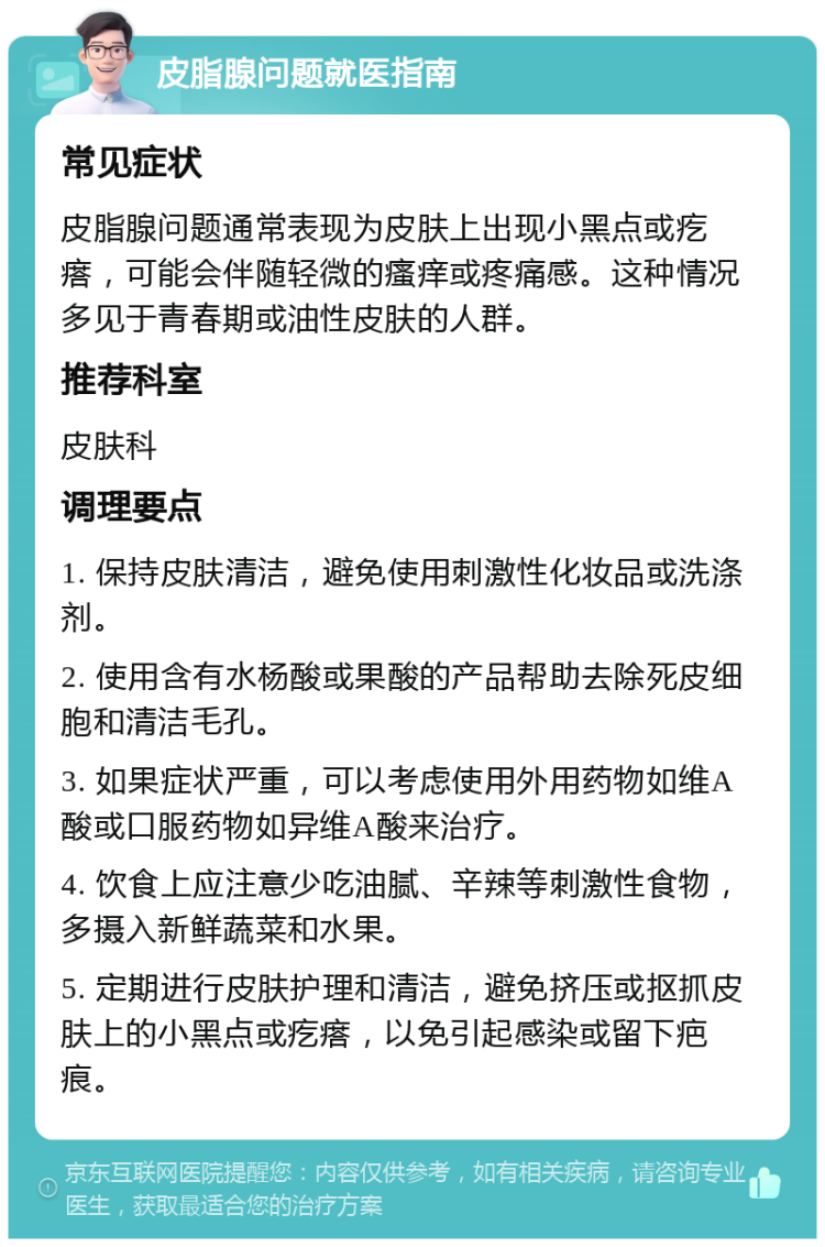 皮脂腺问题就医指南 常见症状 皮脂腺问题通常表现为皮肤上出现小黑点或疙瘩，可能会伴随轻微的瘙痒或疼痛感。这种情况多见于青春期或油性皮肤的人群。 推荐科室 皮肤科 调理要点 1. 保持皮肤清洁，避免使用刺激性化妆品或洗涤剂。 2. 使用含有水杨酸或果酸的产品帮助去除死皮细胞和清洁毛孔。 3. 如果症状严重，可以考虑使用外用药物如维A酸或口服药物如异维A酸来治疗。 4. 饮食上应注意少吃油腻、辛辣等刺激性食物，多摄入新鲜蔬菜和水果。 5. 定期进行皮肤护理和清洁，避免挤压或抠抓皮肤上的小黑点或疙瘩，以免引起感染或留下疤痕。