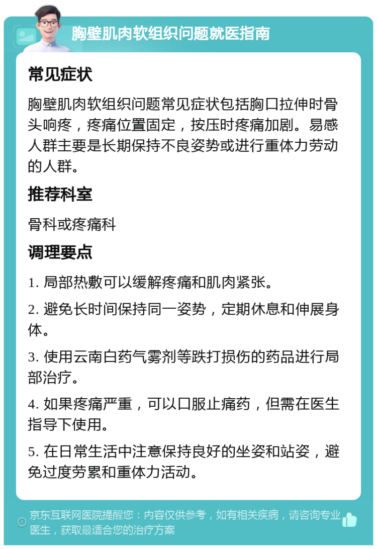 胸壁肌肉软组织问题就医指南 常见症状 胸壁肌肉软组织问题常见症状包括胸口拉伸时骨头响疼，疼痛位置固定，按压时疼痛加剧。易感人群主要是长期保持不良姿势或进行重体力劳动的人群。 推荐科室 骨科或疼痛科 调理要点 1. 局部热敷可以缓解疼痛和肌肉紧张。 2. 避免长时间保持同一姿势，定期休息和伸展身体。 3. 使用云南白药气雾剂等跌打损伤的药品进行局部治疗。 4. 如果疼痛严重，可以口服止痛药，但需在医生指导下使用。 5. 在日常生活中注意保持良好的坐姿和站姿，避免过度劳累和重体力活动。