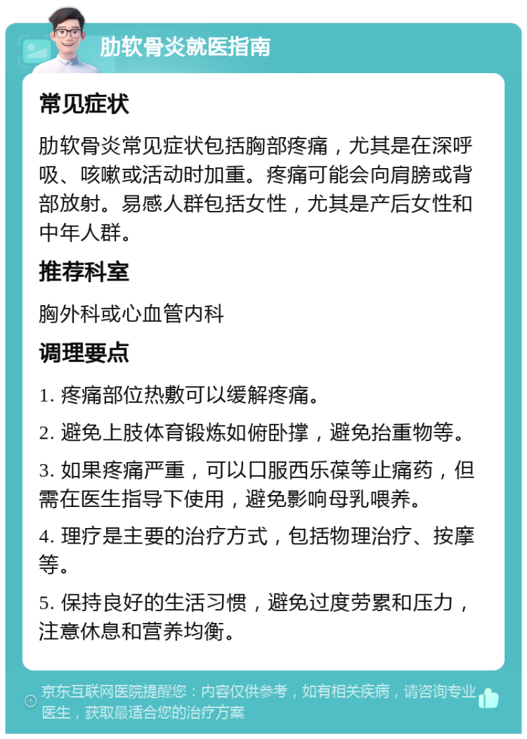 肋软骨炎就医指南 常见症状 肋软骨炎常见症状包括胸部疼痛，尤其是在深呼吸、咳嗽或活动时加重。疼痛可能会向肩膀或背部放射。易感人群包括女性，尤其是产后女性和中年人群。 推荐科室 胸外科或心血管内科 调理要点 1. 疼痛部位热敷可以缓解疼痛。 2. 避免上肢体育锻炼如俯卧撑，避免抬重物等。 3. 如果疼痛严重，可以口服西乐葆等止痛药，但需在医生指导下使用，避免影响母乳喂养。 4. 理疗是主要的治疗方式，包括物理治疗、按摩等。 5. 保持良好的生活习惯，避免过度劳累和压力，注意休息和营养均衡。