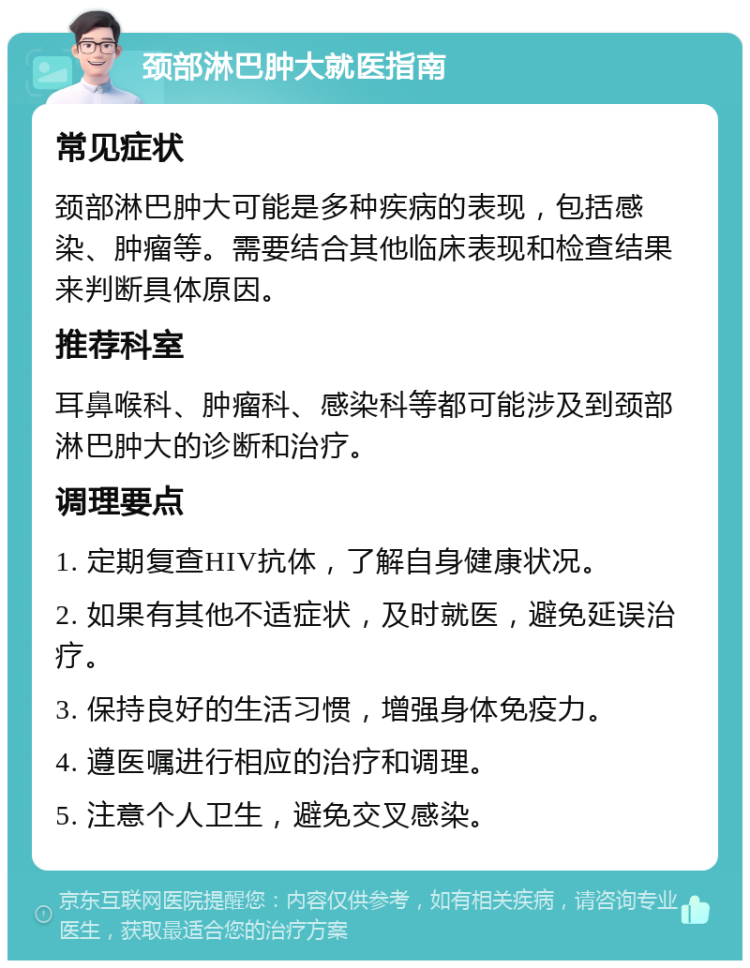 颈部淋巴肿大就医指南 常见症状 颈部淋巴肿大可能是多种疾病的表现，包括感染、肿瘤等。需要结合其他临床表现和检查结果来判断具体原因。 推荐科室 耳鼻喉科、肿瘤科、感染科等都可能涉及到颈部淋巴肿大的诊断和治疗。 调理要点 1. 定期复查HIV抗体，了解自身健康状况。 2. 如果有其他不适症状，及时就医，避免延误治疗。 3. 保持良好的生活习惯，增强身体免疫力。 4. 遵医嘱进行相应的治疗和调理。 5. 注意个人卫生，避免交叉感染。