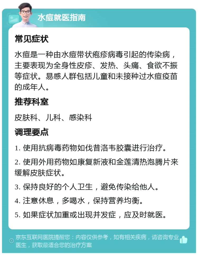 水痘就医指南 常见症状 水痘是一种由水痘带状疱疹病毒引起的传染病，主要表现为全身性皮疹、发热、头痛、食欲不振等症状。易感人群包括儿童和未接种过水痘疫苗的成年人。 推荐科室 皮肤科、儿科、感染科 调理要点 1. 使用抗病毒药物如伐昔洛韦胶囊进行治疗。 2. 使用外用药物如康复新液和金莲清热泡腾片来缓解皮肤症状。 3. 保持良好的个人卫生，避免传染给他人。 4. 注意休息，多喝水，保持营养均衡。 5. 如果症状加重或出现并发症，应及时就医。