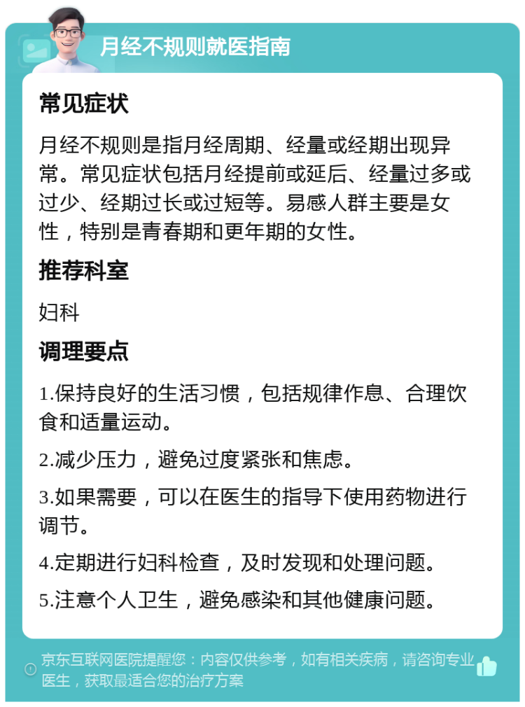 月经不规则就医指南 常见症状 月经不规则是指月经周期、经量或经期出现异常。常见症状包括月经提前或延后、经量过多或过少、经期过长或过短等。易感人群主要是女性，特别是青春期和更年期的女性。 推荐科室 妇科 调理要点 1.保持良好的生活习惯，包括规律作息、合理饮食和适量运动。 2.减少压力，避免过度紧张和焦虑。 3.如果需要，可以在医生的指导下使用药物进行调节。 4.定期进行妇科检查，及时发现和处理问题。 5.注意个人卫生，避免感染和其他健康问题。