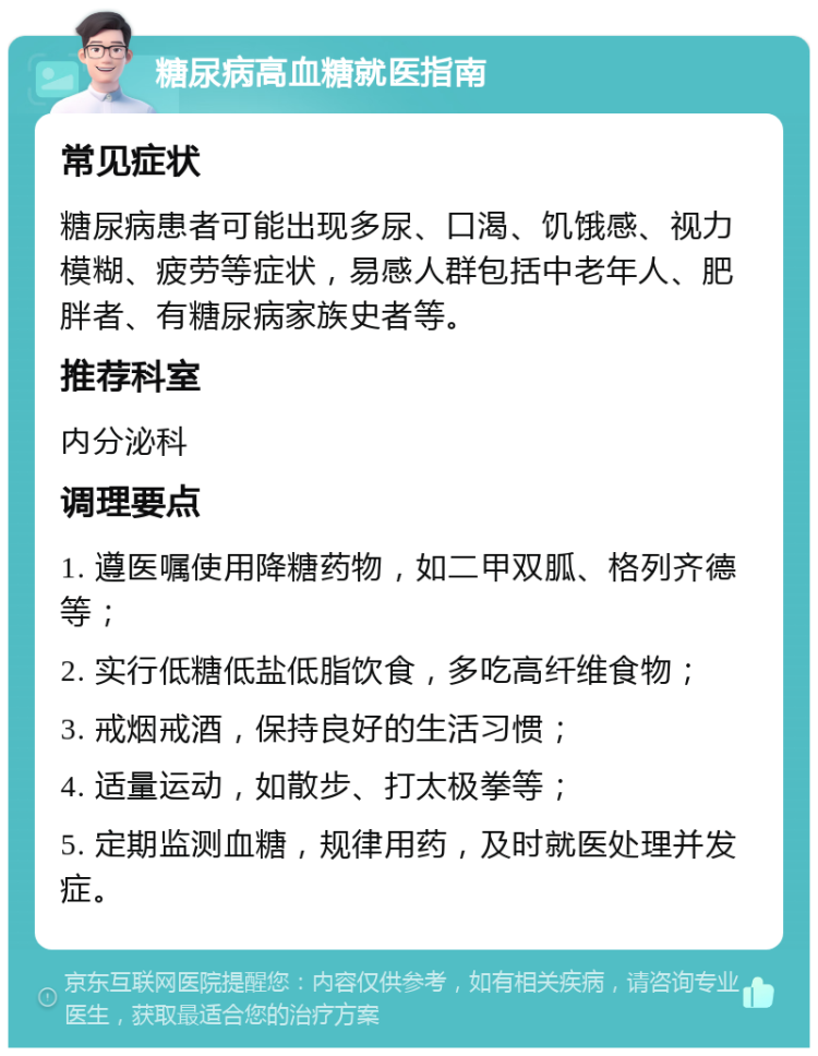 糖尿病高血糖就医指南 常见症状 糖尿病患者可能出现多尿、口渴、饥饿感、视力模糊、疲劳等症状，易感人群包括中老年人、肥胖者、有糖尿病家族史者等。 推荐科室 内分泌科 调理要点 1. 遵医嘱使用降糖药物，如二甲双胍、格列齐德等； 2. 实行低糖低盐低脂饮食，多吃高纤维食物； 3. 戒烟戒酒，保持良好的生活习惯； 4. 适量运动，如散步、打太极拳等； 5. 定期监测血糖，规律用药，及时就医处理并发症。