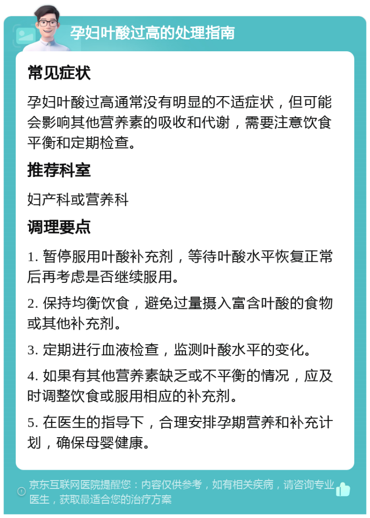 孕妇叶酸过高的处理指南 常见症状 孕妇叶酸过高通常没有明显的不适症状，但可能会影响其他营养素的吸收和代谢，需要注意饮食平衡和定期检查。 推荐科室 妇产科或营养科 调理要点 1. 暂停服用叶酸补充剂，等待叶酸水平恢复正常后再考虑是否继续服用。 2. 保持均衡饮食，避免过量摄入富含叶酸的食物或其他补充剂。 3. 定期进行血液检查，监测叶酸水平的变化。 4. 如果有其他营养素缺乏或不平衡的情况，应及时调整饮食或服用相应的补充剂。 5. 在医生的指导下，合理安排孕期营养和补充计划，确保母婴健康。