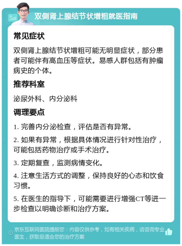 双侧肾上腺结节状增粗就医指南 常见症状 双侧肾上腺结节状增粗可能无明显症状，部分患者可能伴有高血压等症状。易感人群包括有肿瘤病史的个体。 推荐科室 泌尿外科、内分泌科 调理要点 1. 完善内分泌检查，评估是否有异常。 2. 如果有异常，根据具体情况进行针对性治疗，可能包括药物治疗或手术治疗。 3. 定期复查，监测病情变化。 4. 注意生活方式的调整，保持良好的心态和饮食习惯。 5. 在医生的指导下，可能需要进行增强CT等进一步检查以明确诊断和治疗方案。