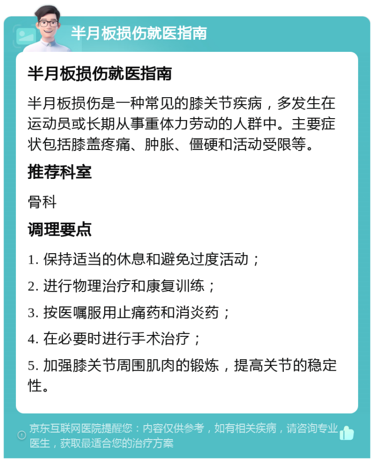 半月板损伤就医指南 半月板损伤就医指南 半月板损伤是一种常见的膝关节疾病，多发生在运动员或长期从事重体力劳动的人群中。主要症状包括膝盖疼痛、肿胀、僵硬和活动受限等。 推荐科室 骨科 调理要点 1. 保持适当的休息和避免过度活动； 2. 进行物理治疗和康复训练； 3. 按医嘱服用止痛药和消炎药； 4. 在必要时进行手术治疗； 5. 加强膝关节周围肌肉的锻炼，提高关节的稳定性。