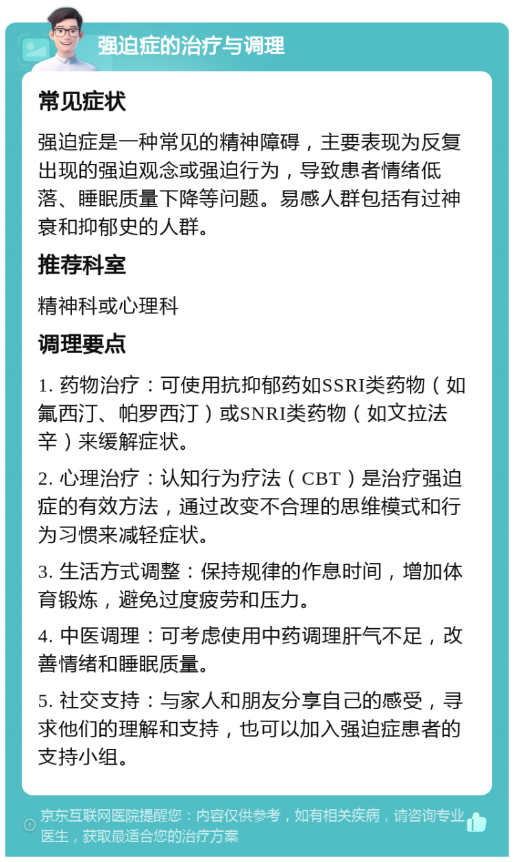 强迫症的治疗与调理 常见症状 强迫症是一种常见的精神障碍，主要表现为反复出现的强迫观念或强迫行为，导致患者情绪低落、睡眠质量下降等问题。易感人群包括有过神衰和抑郁史的人群。 推荐科室 精神科或心理科 调理要点 1. 药物治疗：可使用抗抑郁药如SSRI类药物（如氟西汀、帕罗西汀）或SNRI类药物（如文拉法辛）来缓解症状。 2. 心理治疗：认知行为疗法（CBT）是治疗强迫症的有效方法，通过改变不合理的思维模式和行为习惯来减轻症状。 3. 生活方式调整：保持规律的作息时间，增加体育锻炼，避免过度疲劳和压力。 4. 中医调理：可考虑使用中药调理肝气不足，改善情绪和睡眠质量。 5. 社交支持：与家人和朋友分享自己的感受，寻求他们的理解和支持，也可以加入强迫症患者的支持小组。