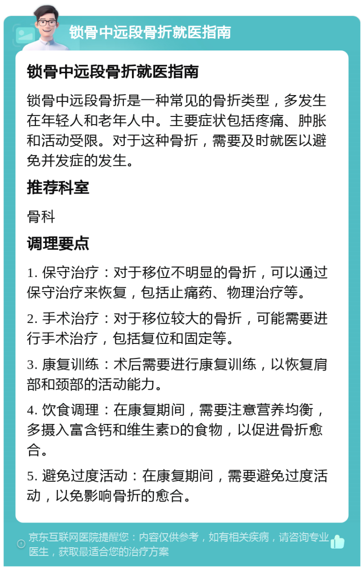 锁骨中远段骨折就医指南 锁骨中远段骨折就医指南 锁骨中远段骨折是一种常见的骨折类型，多发生在年轻人和老年人中。主要症状包括疼痛、肿胀和活动受限。对于这种骨折，需要及时就医以避免并发症的发生。 推荐科室 骨科 调理要点 1. 保守治疗：对于移位不明显的骨折，可以通过保守治疗来恢复，包括止痛药、物理治疗等。 2. 手术治疗：对于移位较大的骨折，可能需要进行手术治疗，包括复位和固定等。 3. 康复训练：术后需要进行康复训练，以恢复肩部和颈部的活动能力。 4. 饮食调理：在康复期间，需要注意营养均衡，多摄入富含钙和维生素D的食物，以促进骨折愈合。 5. 避免过度活动：在康复期间，需要避免过度活动，以免影响骨折的愈合。