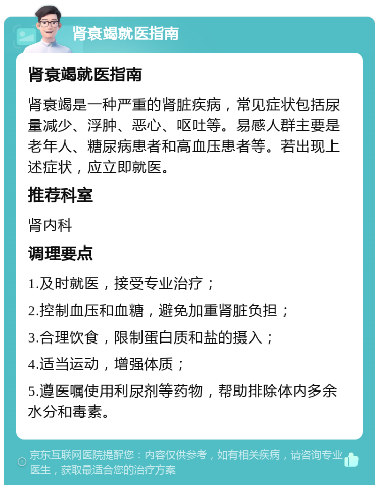 肾衰竭就医指南 肾衰竭就医指南 肾衰竭是一种严重的肾脏疾病，常见症状包括尿量减少、浮肿、恶心、呕吐等。易感人群主要是老年人、糖尿病患者和高血压患者等。若出现上述症状，应立即就医。 推荐科室 肾内科 调理要点 1.及时就医，接受专业治疗； 2.控制血压和血糖，避免加重肾脏负担； 3.合理饮食，限制蛋白质和盐的摄入； 4.适当运动，增强体质； 5.遵医嘱使用利尿剂等药物，帮助排除体内多余水分和毒素。