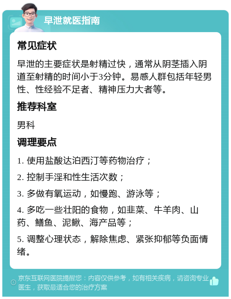 早泄就医指南 常见症状 早泄的主要症状是射精过快，通常从阴茎插入阴道至射精的时间小于3分钟。易感人群包括年轻男性、性经验不足者、精神压力大者等。 推荐科室 男科 调理要点 1. 使用盐酸达泊西汀等药物治疗； 2. 控制手淫和性生活次数； 3. 多做有氧运动，如慢跑、游泳等； 4. 多吃一些壮阳的食物，如韭菜、牛羊肉、山药、鳝鱼、泥鳅、海产品等； 5. 调整心理状态，解除焦虑、紧张抑郁等负面情绪。